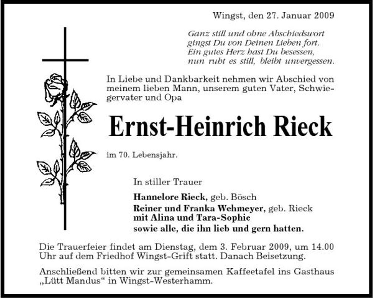 <p>Wingst, den 27. Januar 2009 Ganz still und ohne Abschiedswort gingst Du von Deinen Lieben fort. Ein gutes Herz hast Du besessen, nun ruht es still, bleibt unvergessen. In Liebe und Dankbarkeit nehmen wir Abschied von meinem lieben Mann, unserem guten Vater, Schwiegervater und Opa</p><p>Ernst-Heinrich Rieck<br />im 70. Lebensjahr.</p><p>In stiller Trauer Hannelore Rieck, geb. Bösch Reiner und Franka Wehmeyer, geb. Rieck mit Alina und Tara-Sophie sowie alle, die ihn lieb und gern hatten. Die Trauerfeier findet am Dienstag, dem 3. Februar 2009, um 14.00 Uhr auf dem Friedhof Wingst-Grift statt. Danach Beisetzung. Anschließend bitten wir zur gemeinsamen Kaffeetafel ins Gasthaus „Lütt Mandus“ in Wingst-Westerhamm.</p>
