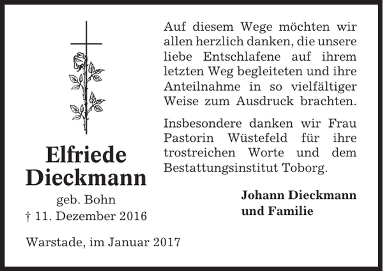 <p>Auf diesem Wege möchten wir<br />allen herzlich danken, die unsere<br />liebe Entschlafene auf ihrem<br />letzten Weg begleiteten und ihre<br />Anteilnahme in so vielfältiger<br />Weise zum Ausdruck brachten.</p><p>Elfriede<br />Dieckmann</p><p>Insbesondere danken wir Frau<br />Pastorin Wüstefeld für ihre<br />trostreichen Worte und dem<br />Bestattungsinstitut Toborg.</p><p>geb. Bohn<br />† 11. Dezember 2016<br />Warstade, im Januar 2017</p><p>Johann Dieckmann<br />und Familie</p>