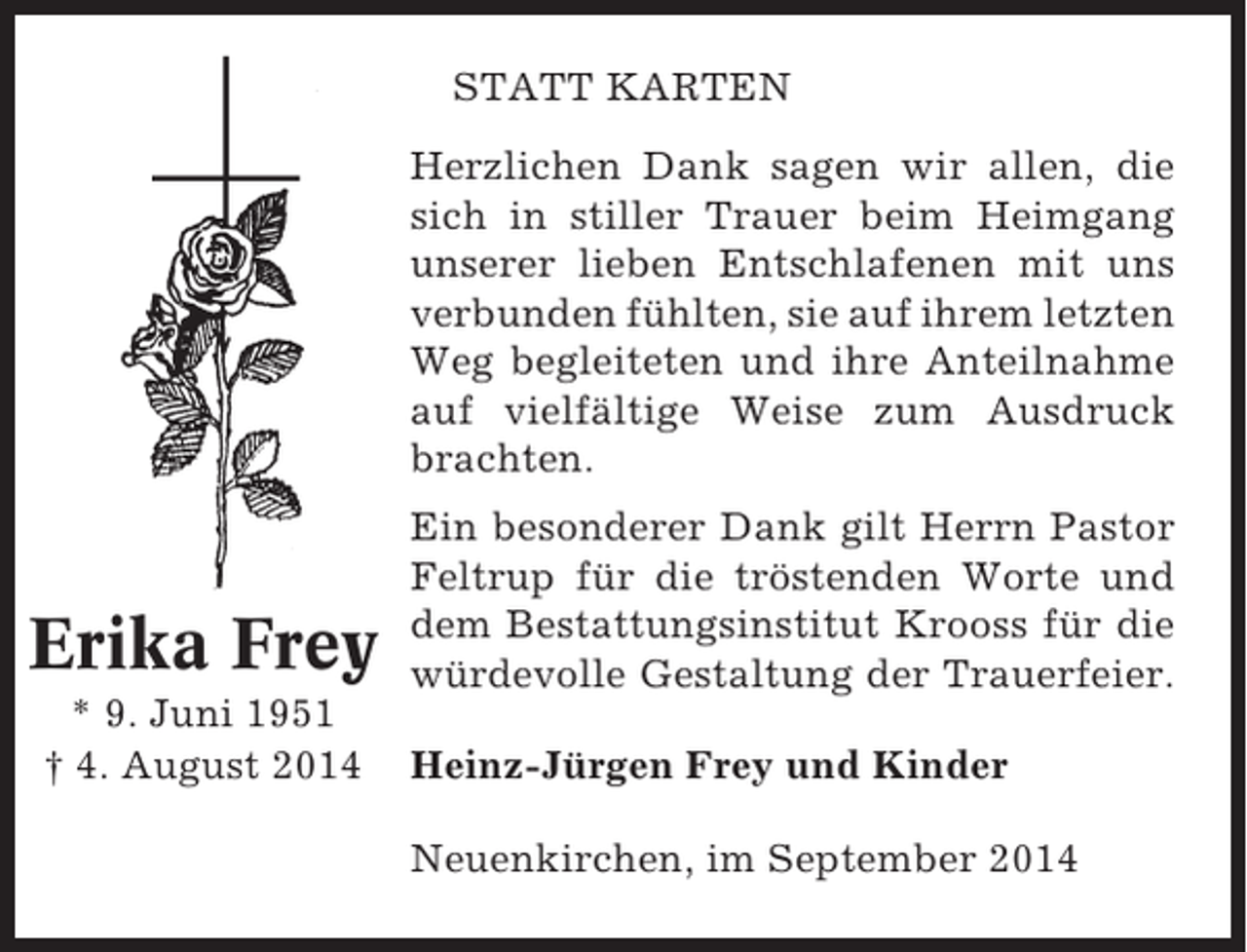 <p>STATT KARTEN<br />Herzlichen Dank sagen wir allen, die<br />sich in stiller Trauer beim Heimgang<br />unserer lieben Entschlafenen mit uns<br />verbunden fühlten, sie auf ihrem letzten<br />Weg begleiteten und ihre Anteilnahme<br />auf vielfältige Weise zum Ausdruck<br />brachten.</p><p>Erika Frey<br />* 9. Juni 1951<br />† 4. August 2014</p><p>Ein besonderer Dank gilt Herrn Pastor<br />Feltrup für die tröstenden Worte und<br />dem Bestattungsinstitut Krooss für die<br />würdevolle Gestaltung der Trauerfeier.<br />Heinz-Jürgen Frey und Kinder<br />Neuenkirchen, im September 2014</p>