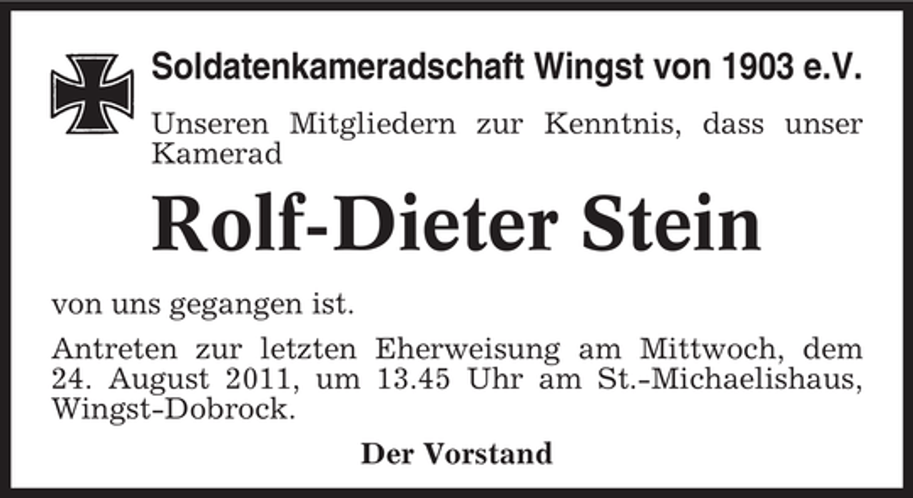 <p>Soldatenkameradschaft Wingst von 1903 e.V.<br />Unseren Mitgliedern zur Kenntnis, dass unser<br />Kamerad</p><p>Rolf-Dieter Stein<br />von uns gegangen ist.<br />Antreten zur letzten Eherweisung am Mittwoch, dem<br />24. August 2011, um 13.45 Uhr am St.-Michaelishaus,<br />Wingst-Dobrock.<br />Der Vorstand</p>