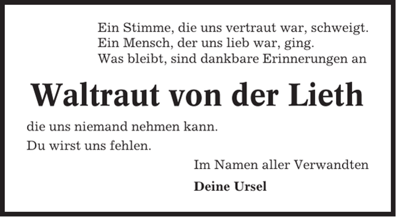 <p>Ein Stimme, die uns vertraut war, schweigt.<br />Ein Mensch, der uns lieb war, ging.<br />Was bleibt, sind dankbare Erinnerungen an</p><p>Waltraut von der Lieth<br />die uns niemand nehmen kann.<br />Du wirst uns fehlen.<br />Im Namen aller Verwandten<br />Deine Ursel</p>