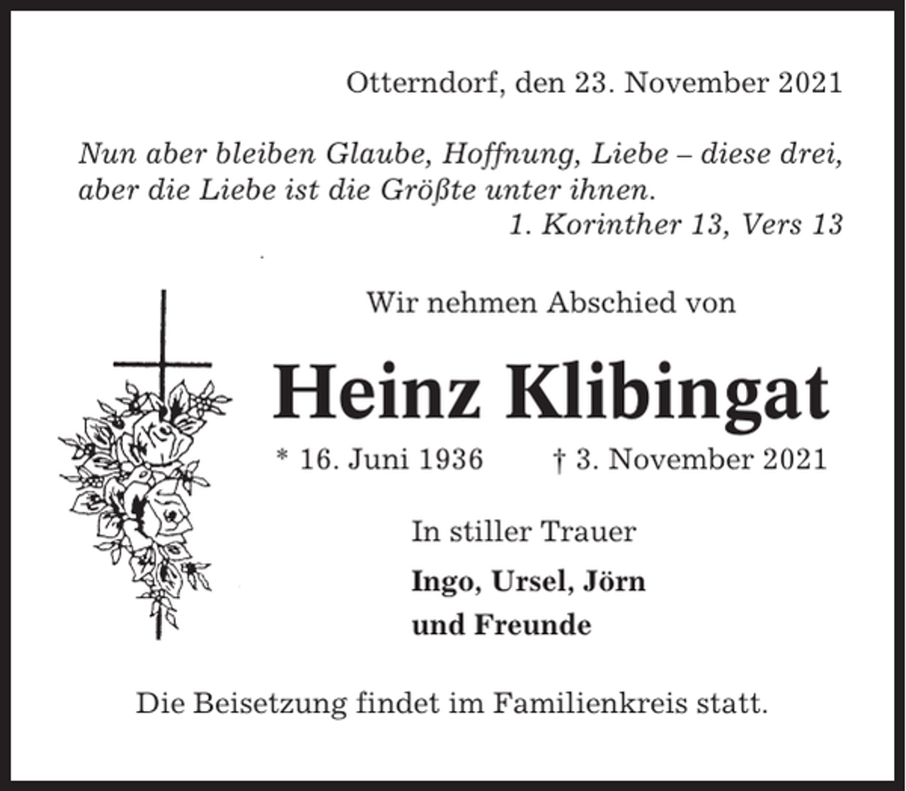 <p>Otterndorf, den 23. November 2021<br />Nun aber bleiben Glaube, Hoffnung, Liebe – diese drei,<br />aber die Liebe ist die Größte unter ihnen.<br />1. Korinther 13, Vers 13<br />Wir nehmen Abschied von</p><p>Heinz Klibingat<br />* 16. Juni 1936</p><p>† 3. November 2021</p><p>In stiller Trauer<br />Ingo, Ursel, Jörn<br />und Freunde<br />Die Beisetzung findet im Familienkreis statt.</p>