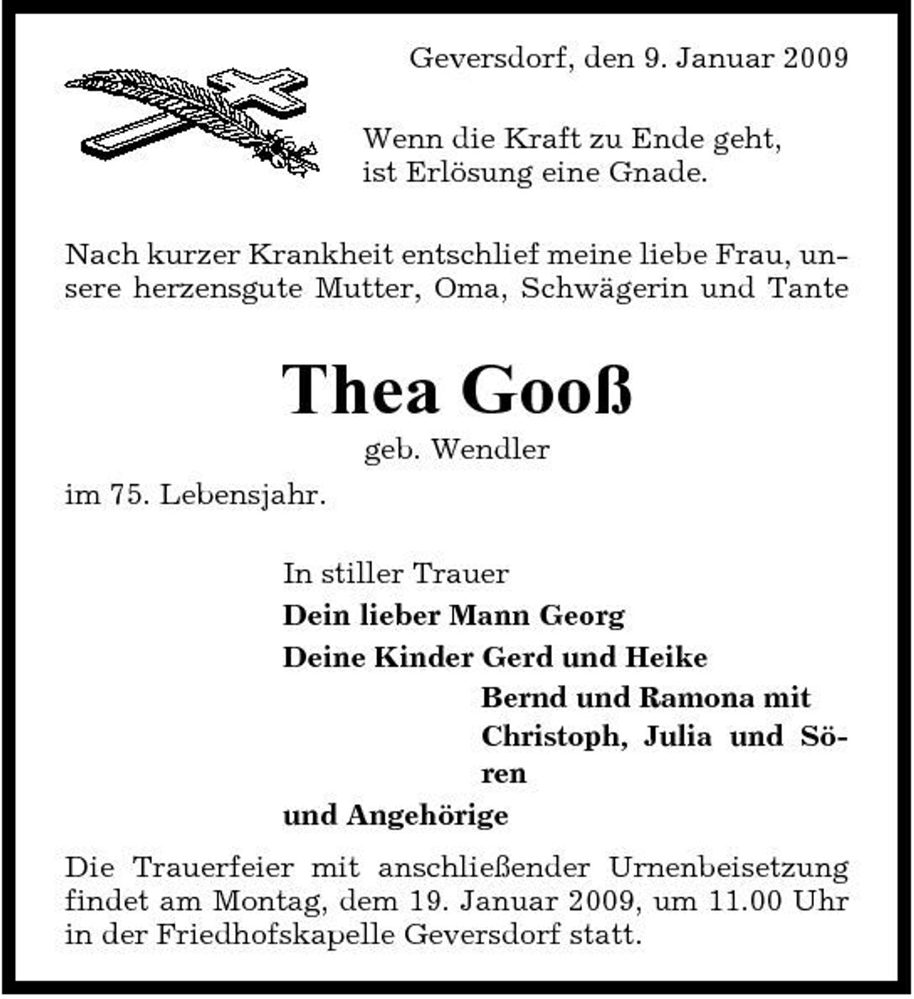 <p>Geversdorf, den 9. Januar 2009 Wenn die Kraft zu Ende geht, ist Erlösung eine Gnade. Nach kurzer Krankheit entschlief meine liebe Frau, unsere herzensgute Mutter, Oma, Schwägerin und Tante</p><p>Thea Gooß<br />geb. Wendler im 75. Lebensjahr. In stiller Trauer Dein lieber Mann Georg Deine Kinder Gerd und Heike Bernd und Ramona mit Christoph, Julia und Sören und Angehörige Die Trauerfeier mit anschließender Urnenbeisetzung findet am Montag, dem 19. Januar 2009, um 11.00 Uhr in der Friedhofskapelle Geversdorf statt.</p>
