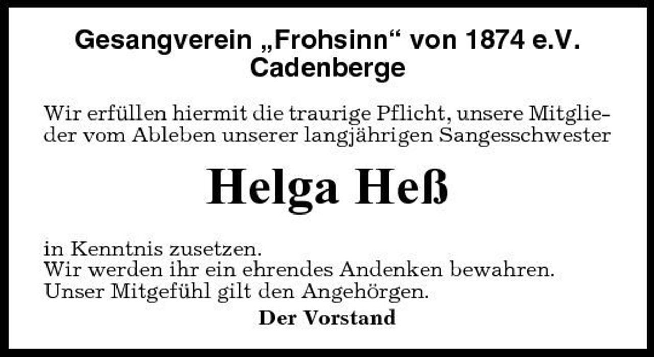 <p>Gesangverein „Frohsinn“ von 1874 e.V. Cadenberge<br />Wir erfüllen hiermit die traurige Pflicht, unsere Mitglieder vom Ableben unserer langjährigen Sangesschwester</p><p>Helga Heß<br />in Kenntnis zusetzen. Wir werden ihr ein ehrendes Andenken bewahren. Unser Mitgefühl gilt den Angehörgen. Der Vorstand</p>