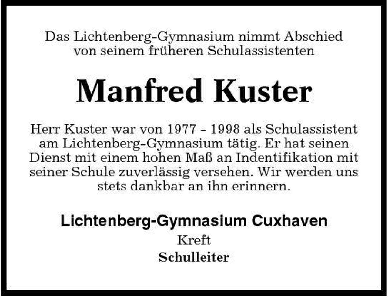 <p>Das Lichtenberg-Gymnasium nimmt Abschied von seinem früheren Schulassistenten</p><p>Manfred Kuster<br />Herr Kuster war von 1977 - 1998 als Schulassistent am Lichtenberg-Gymnasium tätig. Er hat seinen Dienst mit einem hohen Maß an Indentifikation mit seiner Schule zuverlässig versehen. Wir werden uns stets dankbar an ihn erinnern.</p><p>Lichtenberg-Gymnasium Cuxhaven<br />Kreft Schulleiter</p>