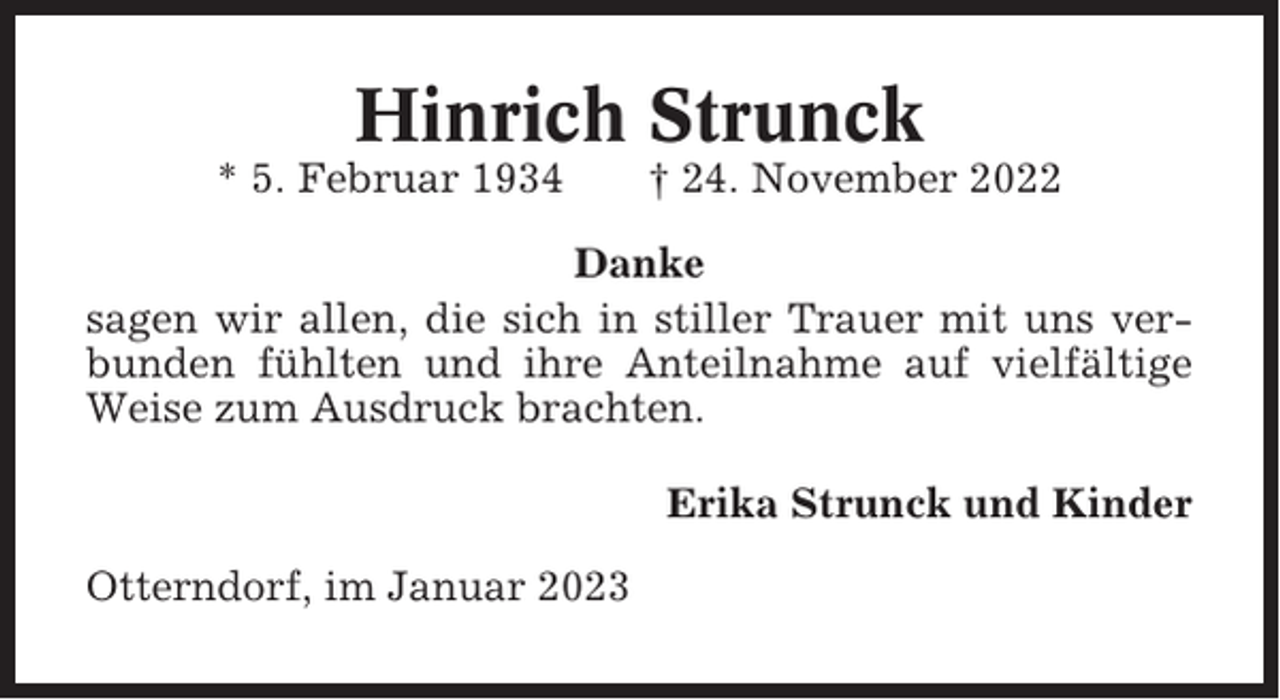 <p>Hinrich Strunck<br />* 5. Februar 1934</p><p>† 24. November 2022</p><p>Danke<br />sagen wir allen, die sich in stiller Trauer mit uns verbunden fühlten und ihre Anteilnahme auf vielfältige<br />Weise zum Ausdruck brachten.<br />Erika Strunck und Kinder<br />Otterndorf, im Januar 2023</p>