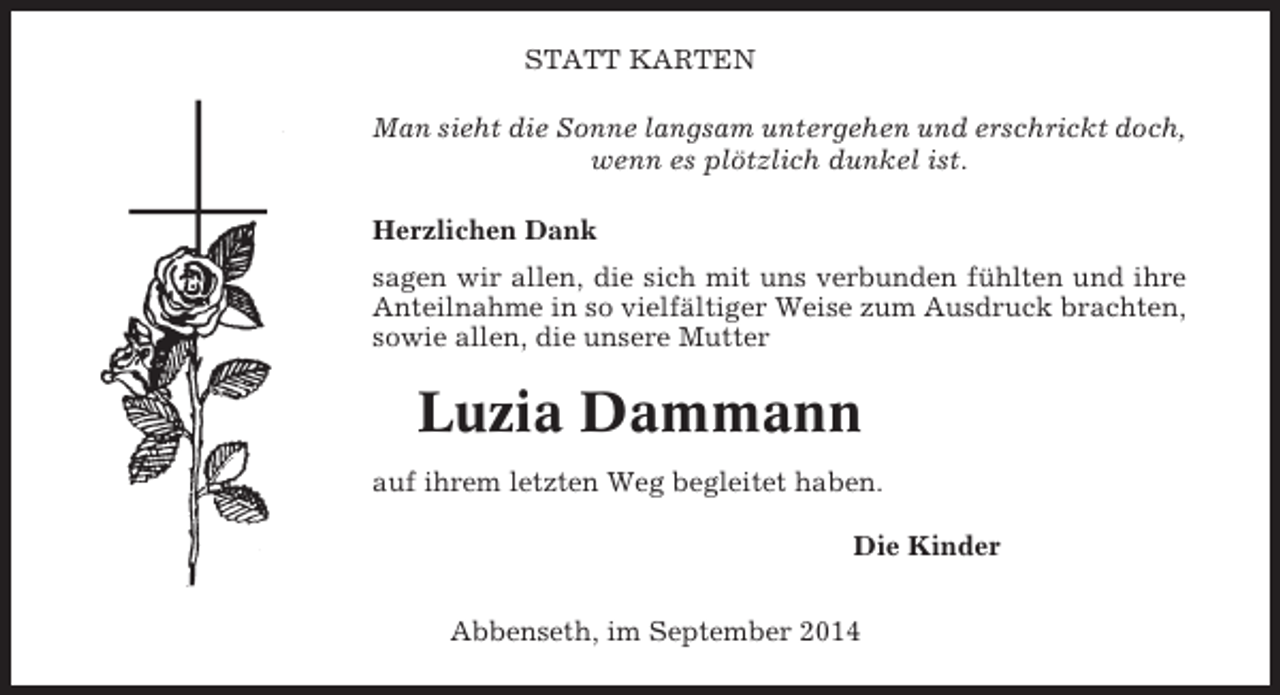 <p>STATT KARTEN<br />Man sieht die Sonne langsam untergehen und erschrickt doch,<br />wenn es plötzlich dunkel ist.<br />Herzlichen Dank<br />sagen wir allen, die sich mit uns verbunden fühlten und ihre<br />Anteilnahme in so vielfältiger Weise zum Ausdruck brachten,<br />sowie allen, die unsere Mutter</p><p>Luzia Dammann<br />auf ihrem letzten Weg begleitet haben.<br />Die Kinder<br />Abbenseth, im September 2014</p>
