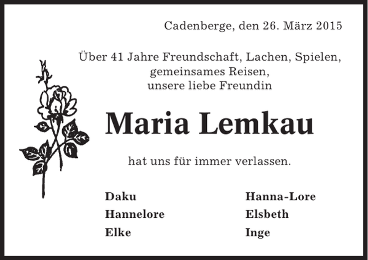 <p>Cadenberge, den 26. März 2015<br />Über 41 Jahre Freundschaft, Lachen, Spielen,<br />gemeinsames Reisen,<br />unsere liebe Freundin</p><p>Maria Lemkau<br />hat uns für immer verlassen.<br />Daku<br />Hannelore</p><p>Hanna-Lore<br />Elsbeth</p><p>Elke</p><p>Inge</p>
