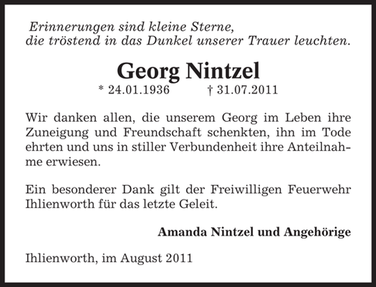 <p>Erinnerungen sind kleine Sterne,<br />die tröstend in das Dunkel unserer Trauer leuchten.</p><p>Georg Nintzel<br />* 24.01.1936</p><p>† 31.07.2011</p><p>Wir danken allen, die unserem Georg im Leben ihre<br />Zuneigung und Freundschaft schenkten, ihn im Tode<br />ehrten und uns in stiller Verbundenheit ihre Anteilnahme erwiesen.<br />Ein besonderer Dank gilt der Freiwilligen Feuerwehr<br />Ihlienworth für das letzte Geleit.<br />Amanda Nintzel und Angehörige<br />Ihlienworth, im August 2011</p>