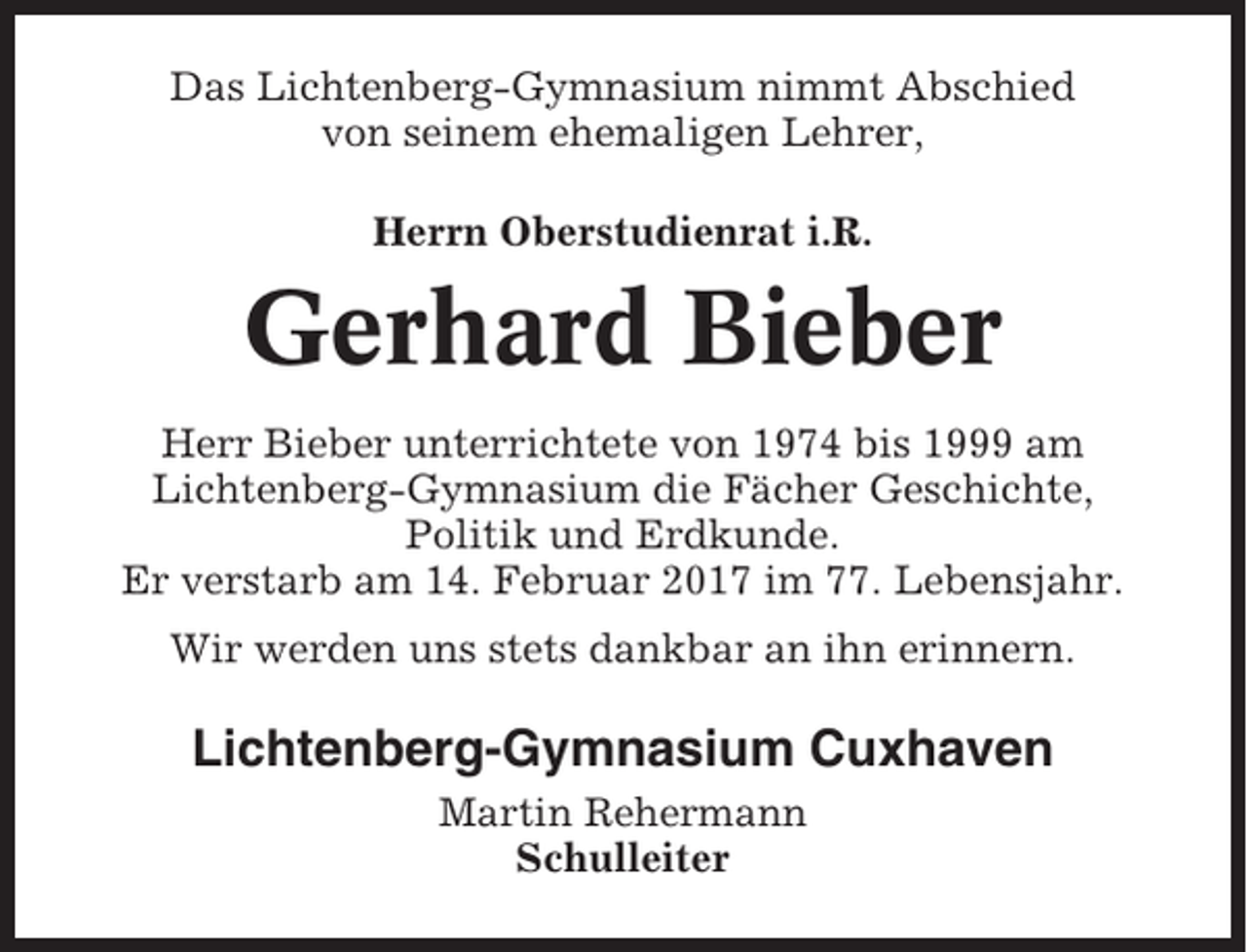 <p>Das Lichtenberg-Gymnasium nimmt Abschied<br />von seinem ehemaligen Lehrer,<br />Herrn Oberstudienrat i.R.</p><p>Gerhard Bieber<br />Herr Bieber unterrichtete von 1974 bis 1999 am<br />Lichtenberg-Gymnasium die Fächer Geschichte,<br />Politik und Erdkunde.<br />Er verstarb am 14. Februar 2017 im 77. Lebensjahr.<br />Wir werden uns stets dankbar an ihn erinnern.</p><p>Lichtenberg-Gymnasium Cuxhaven<br />Martin Rehermann<br />Schulleiter</p>