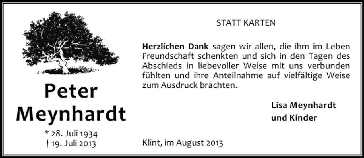 <p>STATT KARTEN</p><p>Peter<br />Meynhardt<br />* 28. Juli 1934<br />† 19. Juli 2013</p><p>Herzlichen Dank sagen wir allen, die ihm im Leben<br />Freundschaft schenkten und sich in den Tagen des<br />Abschieds in liebevoller Weise mit uns verbunden<br />fühlten und ihre Anteilnahme auf vielfältige Weise<br />zum Ausdruck brachten.<br />Lisa Meynhardt<br />und Kinder<br />Klint, im August 2013</p>