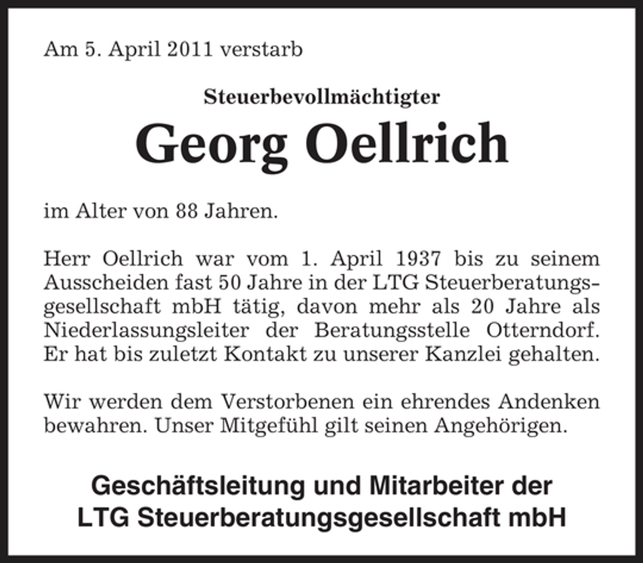 <p>Am 5. April 2011 verstarb Steuerbevollmächtigter</p><p>Georg Oellrich<br />im Alter von 88 Jahren. Herr Oellrich war vom 1. April 1937 bis zu seinem Ausscheiden fast 50 Jahre in der LTG Steuerberatungsgesellschaft mbH tätig, davon mehr als 20 Jahre als Niederlassungsleiter der Beratungsstelle Otterndorf. Er hat bis zuletzt Kontakt zu unserer Kanzlei gehalten. Wir werden dem Verstorbenen ein ehrendes Andenken bewahren. Unser Mitgefühl gilt seinen Angehörigen.</p><p>Geschäftsleitung und Mitarbeiter der LTG Steuerberatungsgesellschaft mbH</p>
