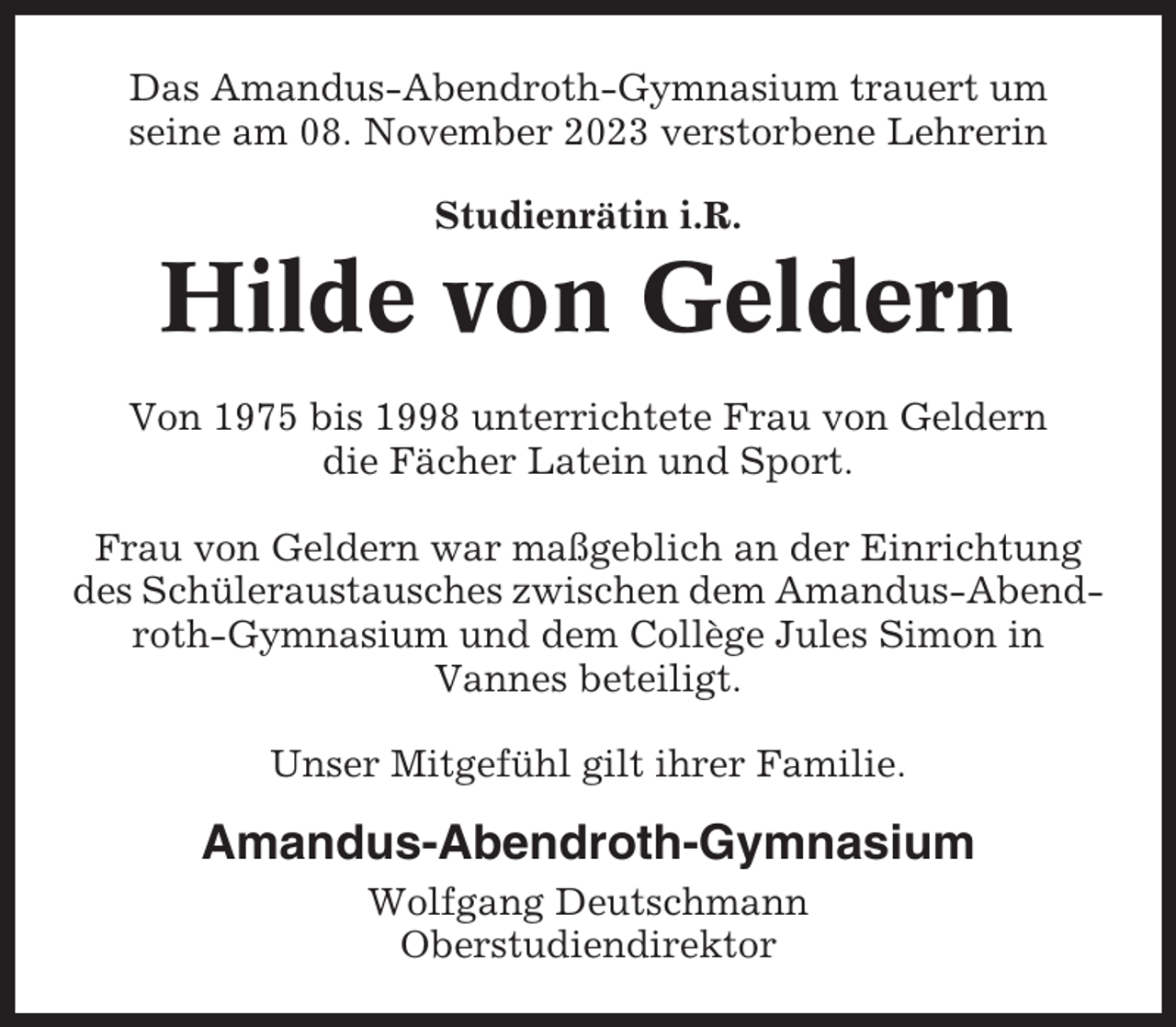 <p>Das Amandus-Abendroth-Gymnasium trauert um<br />seine am 08. November 2023 verstorbene Lehrerin<br />Studienrätin i.R.</p><p>Hilde von Geldern<br />Von 1975 bis 1998 unterrichtete Frau von Geldern<br />die Fächer Latein und Sport.<br />Frau von Geldern war maßgeblich an der Einrichtung<br />des Schüleraustausches zwischen dem Amandus-Abendroth-Gymnasium und dem Collège Jules Simon in<br />Vannes beteiligt.<br />Unser Mitgefühl gilt ihrer Familie.</p><p>Amandus-Abendroth-Gymnasium<br />Wolfgang Deutschmann<br />Oberstudiendirektor</p>