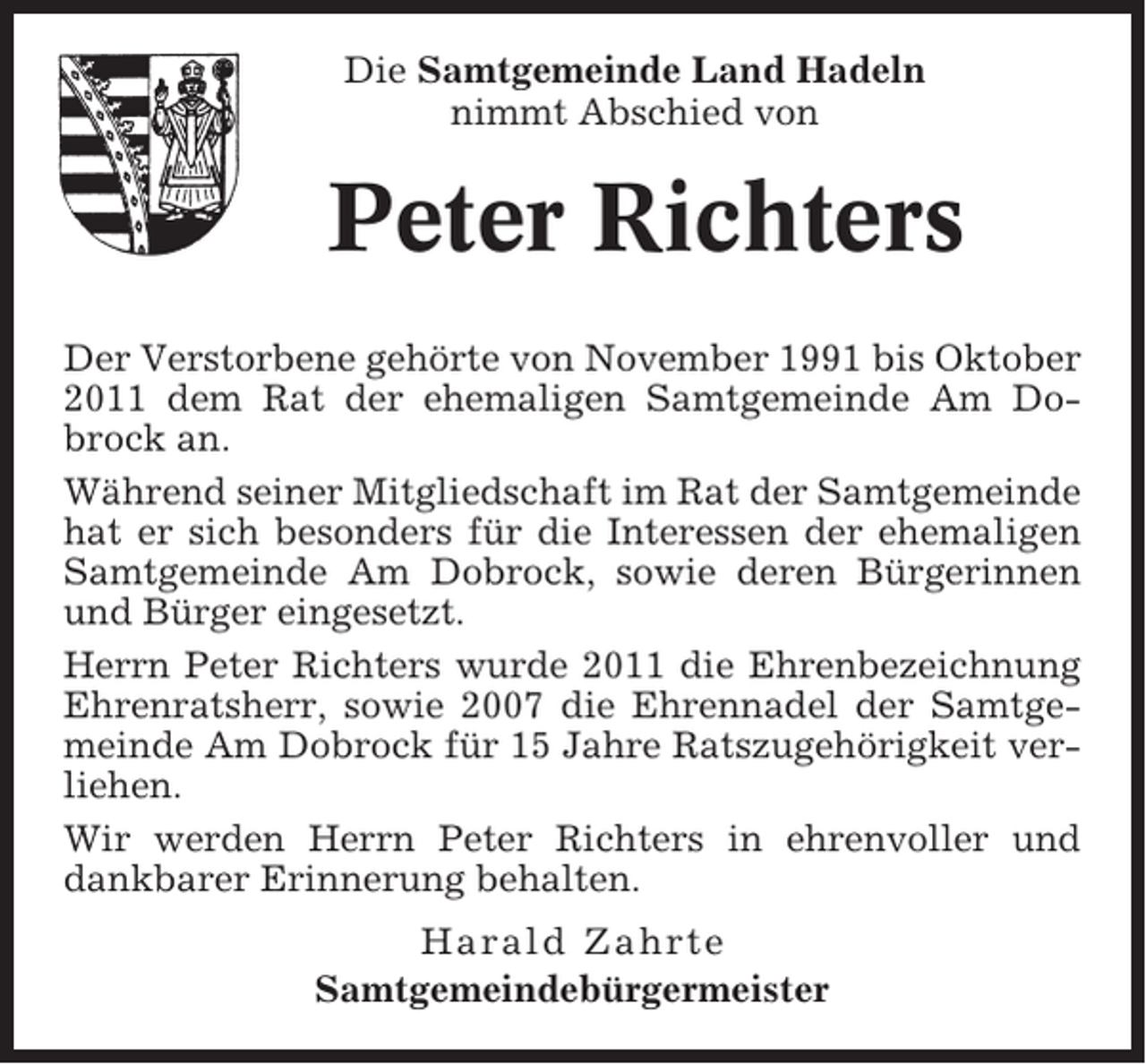<p>Die Samtgemeinde Land Hadeln<br />nimmt Abschied von</p><p>Peter Richters<br />Der Verstorbene gehörte von November 1991 bis Oktober<br />2011 dem Rat der ehemaligen Samtgemeinde Am Dobrock an.<br />Während seiner Mitgliedschaft im Rat der Samtgemeinde<br />hat er sich besonders für die Interessen der ehemaligen<br />Samtgemeinde Am Dobrock, sowie deren Bürgerinnen<br />und Bürger eingesetzt.<br />Herrn Peter Richters wurde 2011 die Ehrenbezeichnung<br />Ehrenratsherr, sowie 2007 die Ehrennadel der Samtgemeinde Am Dobrock für 15 Jahre Ratszugehörigkeit verliehen.<br />Wir werden Herrn Peter Richters in ehrenvoller und<br />dankbarer Erinnerung behalten.<br />Harald Zahrte<br />Samtgemeindebürgermeister</p>