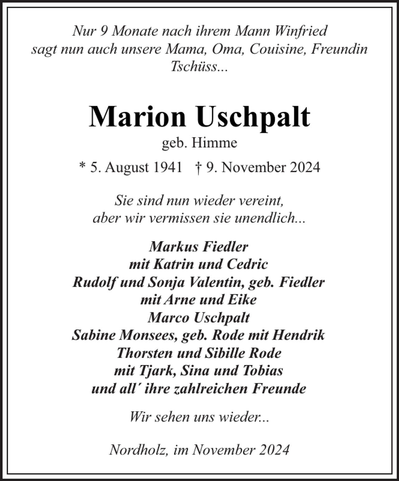 <p>Nur 9 Monate nach ihrem Mann Winfried<br />sagt nun auch unsere Mama, Oma, Couisine, Freundin<br />Tschüss...</p><p>Marion Uschpalt<br />geb. Himme</p><p>* 5. August 1941 † 9. November 2024<br />Sie sind nun wieder vereint,<br />aber wir vermissen sie unendlich...<br />Markus Fiedler<br />mit Katrin und Cedric<br />Rudolf und Sonja Valentin, geb. Fiedler<br />mit Arne und Eike<br />Marco Uschpalt<br />Sabine Monsees, geb. Rode mit Hendrik<br />Thorsten und Sibille Rode<br />mit Tjark, Sina und Tobias<br />und all´ ihre zahlreichen Freunde<br />Wir sehen uns wieder...<br />Nordholz, im November 2024</p>
