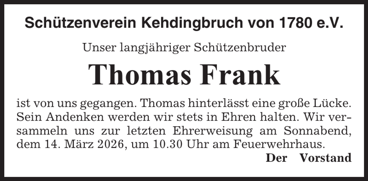 <p>Schützenverein Kehdingbruch von 1780 e.V.<br />Unser langjähriger Schützenbruder</p><p>Thomas Frank<br />ist von uns gegangen. Thomas hinterlässt eine große Lücke.<br />Sein Andenken werden wir stets in Ehren halten. Wir versammeln uns zur letzten Ehrerweisung am Sonnabend,<br />dem 14. März 2026, um 10.30 Uhr am Feuerwehrhaus.<br />Der Vorstand</p>