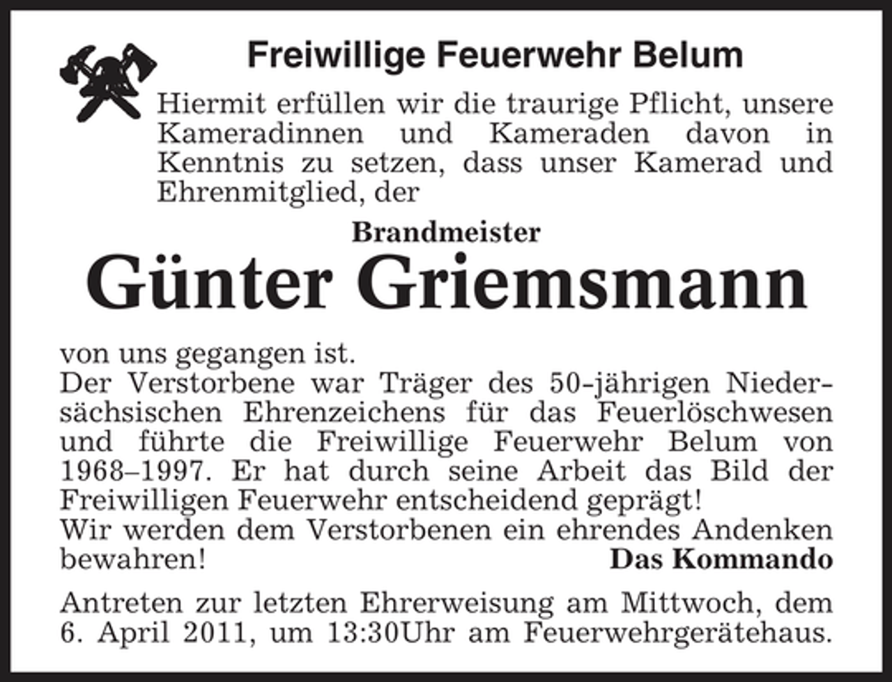 <p>Freiwillige Feuerwehr Belum<br />Hiermit erfüllen wir die traurige Pflicht, unsere Kameradinnen und Kameraden davon in Kenntnis zu setzen, dass unser Kamerad und Ehrenmitglied, der Brandmeister</p><p>Günter Griemsmann<br />von uns gegangen ist. Der Verstorbene war Träger des 50-jährigen Niedersächsischen Ehrenzeichens für das Feuerlöschwesen und führte die Freiwillige Feuerwehr Belum von 1968–1997. Er hat durch seine Arbeit das Bild der Freiwilligen Feuerwehr entscheidend geprägt! Wir werden dem Verstorbenen ein ehrendes Andenken bewahren! Das Kommando Antreten zur letzten Ehrerweisung am Mittwoch, dem 6. April 2011, um 13:30Uhr am Feuerwehrgerätehaus.</p>