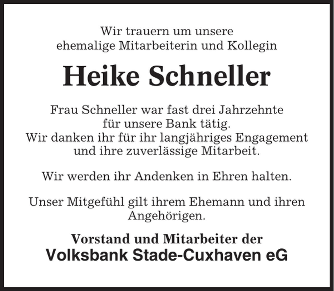 <p>Wir trauern um unsere<br />ehemalige Mitarbeiterin und Kollegin</p><p>Heike Schneller<br />Frau Schneller war fast drei Jahrzehnte<br />für unsere Bank tätig.<br />Wir danken ihr für ihr langjähriges Engagement<br />und ihre zuverlässige Mitarbeit.<br />Wir werden ihr Andenken in Ehren halten.<br />Unser Mitgefühl gilt ihrem Ehemann und ihren<br />Angehörigen.</p><p>Vorstand und Mitarbeiter der</p><p>Volksbank Stade-Cuxhaven eG</p>
