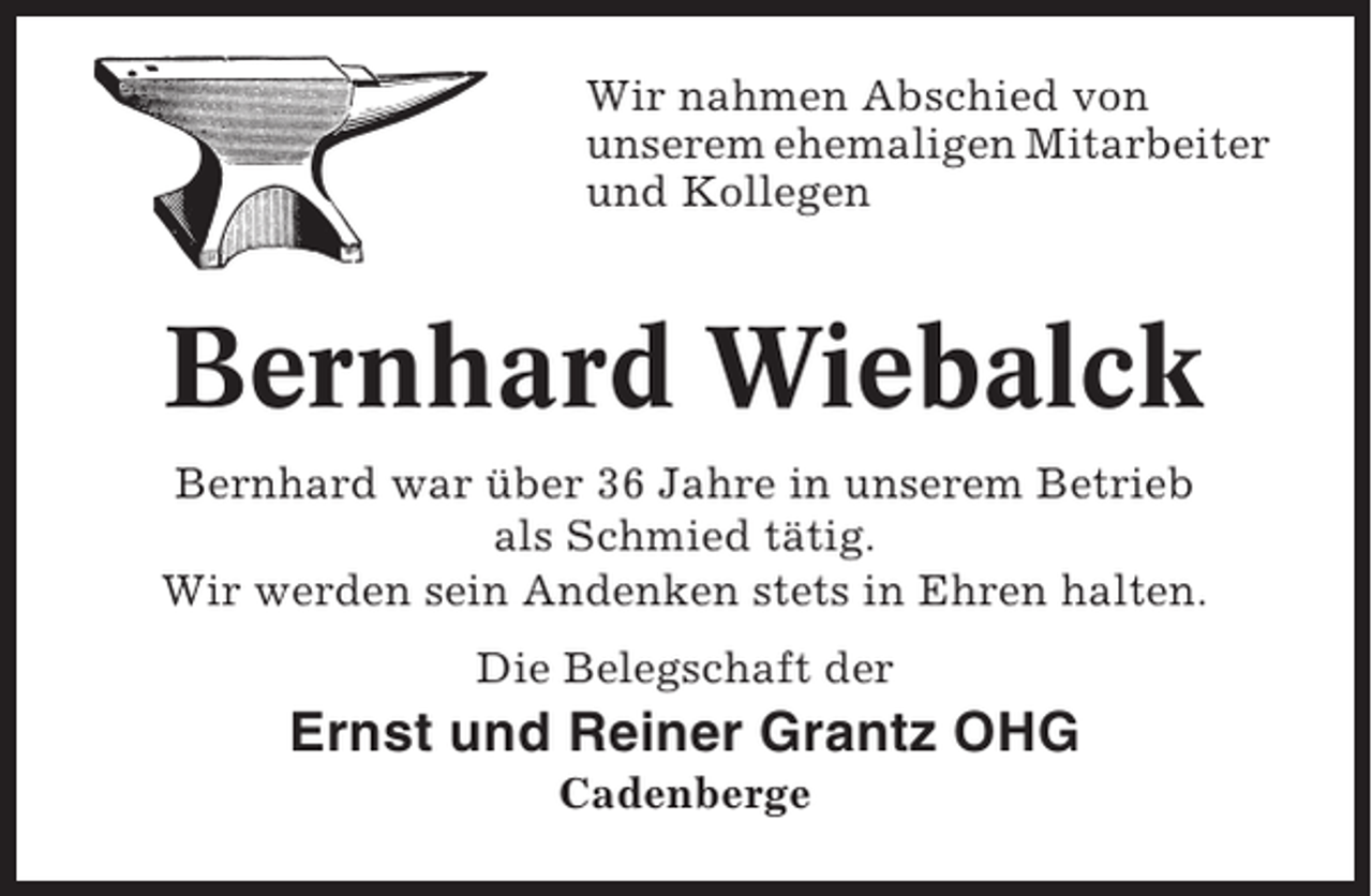 <p>Wir nahmen Abschied von<br />unserem ehemaligen Mitarbeiter<br />und Kollegen</p><p>Bernhard Wiebalck<br />Bernhard war über 36 Jahre in unserem Betrieb<br />als Schmied tätig.<br />Wir werden sein Andenken stets in Ehren halten.<br />Die Belegschaft der</p><p>Ernst und Reiner Grantz OHG<br />Cadenberge</p>