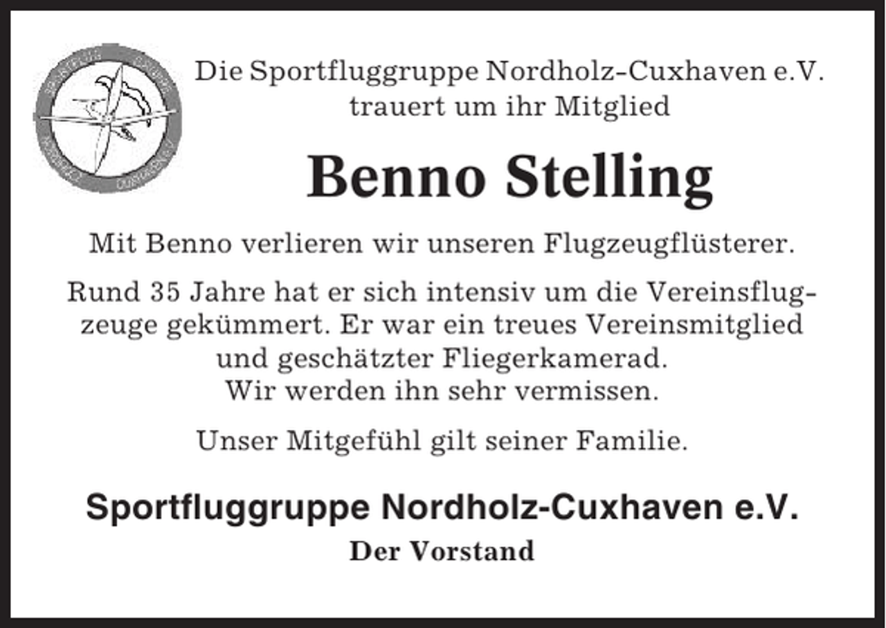 <p>Die Sportfluggruppe Nordholz-Cuxhaven e.V.<br />trauert um ihr Mitglied</p><p>Benno Stelling<br />Mit Benno verlieren wir unseren Flugzeugflüsterer.<br />Rund 35 Jahre hat er sich intensiv um die Vereinsflugzeuge gekümmert. Er war ein treues Vereinsmitglied<br />und geschätzter Fliegerkamerad.<br />Wir werden ihn sehr vermissen.<br />Unser Mitgefühl gilt seiner Familie.</p><p>Sportfluggruppe Nordholz-Cuxhaven e.V.<br />Der Vorstand</p>
