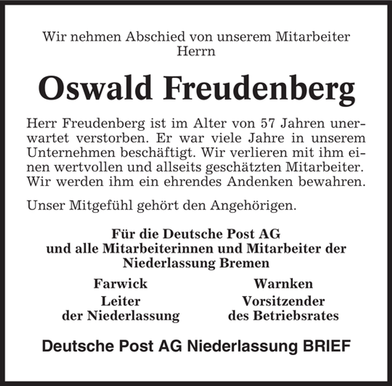 <p>Wir nehmen Abschied von unserem Mitarbeiter<br />Herrn</p><p>Oswald Freudenberg<br />Herr Freudenberg ist im Alter von 57 Jahren unerwartet verstorben. Er war viele Jahre in unserem<br />Unternehmen beschäftigt. Wir verlieren mit ihm einen wertvollen und allseits geschätzten Mitarbeiter.<br />Wir werden ihm ein ehrendes Andenken bewahren.<br />Unser Mitgefühl gehört den Angehörigen.<br />Für die Deutsche Post AG<br />und alle Mitarbeiterinnen und Mitarbeiter der<br />Niederlassung Bremen<br />Farwick<br />Leiter<br />der Niederlassung</p><p>Warnken<br />Vorsitzender<br />des Betriebsrates</p><p>Deutsche Post AG Niederlassung BRIEF</p>