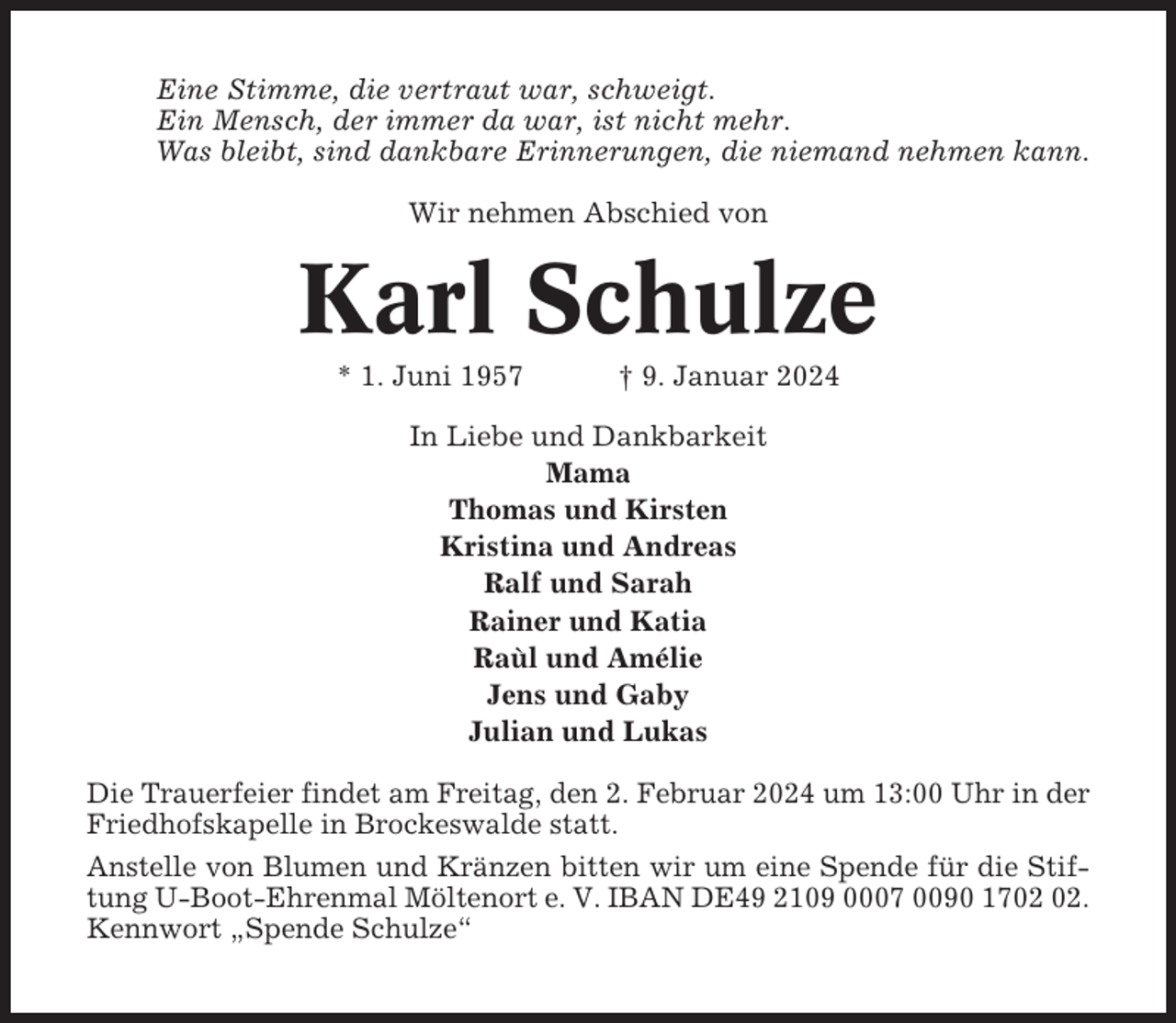 <p>Eine Stimme, die vertraut war, schweigt.<br />Ein Mensch, der immer da war, ist nicht mehr.<br />Was bleibt, sind dankbare Erinnerungen, die niemand nehmen kann.<br />Wir nehmen Abschied von</p><p>Karl Schulze<br />* 1. Juni 1957</p><p>† 9. Januar 2024</p><p>In Liebe und Dankbarkeit<br />Mama<br />Thomas und Kirsten<br />Kristina und Andreas<br />Ralf und Sarah<br />Rainer und Katia<br />Raùl und Amélie<br />Jens und Gaby<br />Julian und Lukas<br />Die Trauerfeier findet am Freitag, den 2. Februar 2024 um 13:00 Uhr in der<br />Friedhofskapelle in Brockeswalde statt.<br />Anstelle von Blumen und Kränzen bitten wir um eine Spende für die Stiftung U-Boot-Ehrenmal Möltenort e. V. IBAN DE49 2109 0007 0090 17.<br />Kennwort „Spende Schulze“</p>