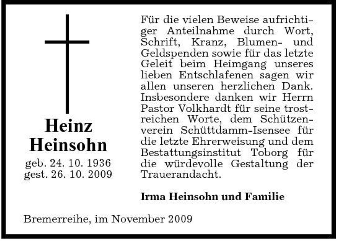 <p>Heinz Heinsohn<br />geb. 24. 10. 1936 gest. 26. 10. 2009</p><p>Für die vielen Beweise aufrichtiger Anteilnahme durch Wort, Schrift, Kranz, Blumen- und Geldspenden sowie für das letzte Geleit beim Heimgang unseres lieben Entschlafenen sagen wir allen unseren herzlichen Dank. Insbesondere danken wir Herrn Pastor Volkhardt für seine trostreichen Worte, dem Schützenverein Schüttdamm-Isensee für die letzte Ehrerweisung und dem Bestattungsinstitut Toborg für die würdevolle Gestaltung der Trauerandacht. Irma Heinsohn und Familie</p><p>Bremerreihe, im November 2009</p>