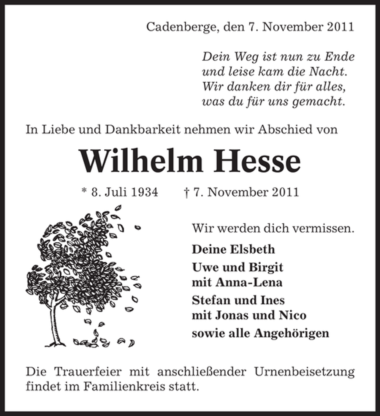 <p>Cadenberge, den 7. November 2011<br />Dein Weg ist nun zu Ende<br />und leise kam die Nacht.<br />Wir danken dir für alles,<br />was du für uns gemacht.<br />In Liebe und Dankbarkeit nehmen wir Abschied von</p><p>Wilhelm Hesse<br />* 8. Juli 1934</p><p>† 7. November 2011<br />Wir werden dich vermissen.<br />Deine Elsbeth<br />Uwe und Birgit<br />mit Anna-Lena<br />Stefan und Ines<br />mit Jonas und Nico<br />sowie alle Angehörigen</p><p>Die Trauerfeier mit anschließender Urnenbeisetzung<br />findet im Familienkreis statt.</p>