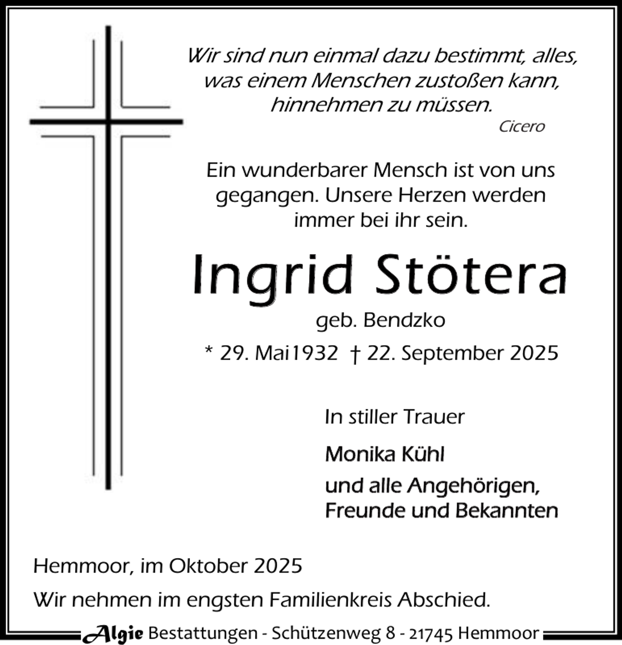 <p>Wir sind nun einmal dazu bestimmt, alles,<br />was einem Menschen zustoßen kann,<br />hinnehmen zu müssen.<br />Cicero</p><p>Ein wunderbarer Mensch ist von uns<br />gegangen. Unsere Herzen werden<br />immer bei ihr sein.</p><p>Ingrid Stötera<br />geb. Bendzko</p><p>* 29. Mai1932 † 22. September 2025<br />In stiller Trauer<br />Monika Kühl<br />und alle Angehörigen,<br />Freunde und Bekannten<br />Hemmoor, im Oktober 2025<br />Wir nehmen im engsten Familienkreis Abschied.<br />Algie Bestattungen - Schützenweg 8 - 21745 Hemmoor</p>