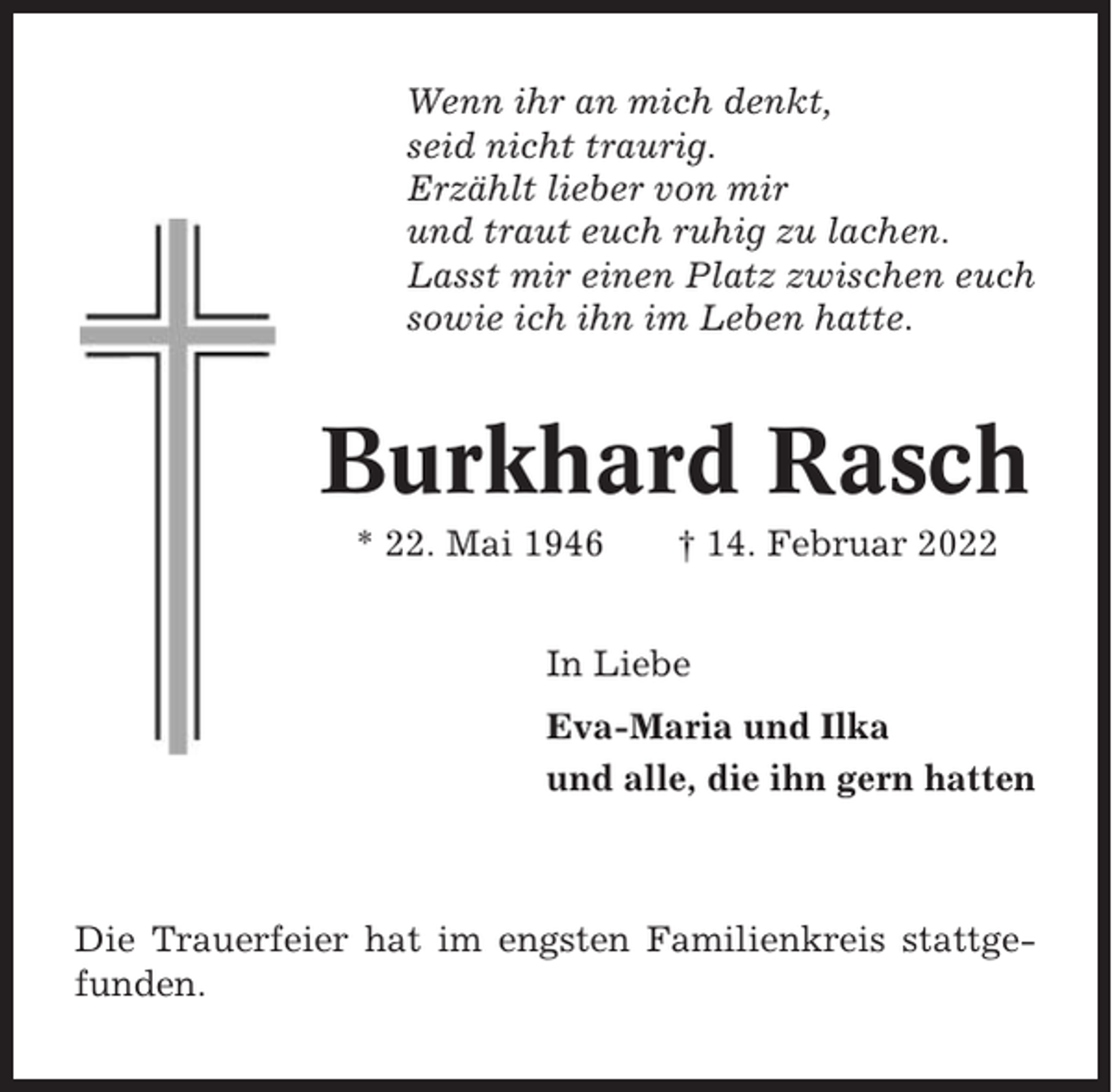 <p>Wenn ihr an mich denkt,<br />seid nicht traurig.<br />Erzählt lieber von mir<br />und traut euch ruhig zu lachen.<br />Lasst mir einen Platz zwischen euch<br />sowie ich ihn im Leben hatte.</p><p>Burkhard Rasch<br />* 22. Mai 1946</p><p>† 14. Februar 2022</p><p>In Liebe<br />Eva-Maria und Ilka<br />und alle, die ihn gern hatten</p><p>Die Trauerfeier hat im engsten Familienkreis stattgefunden.</p>