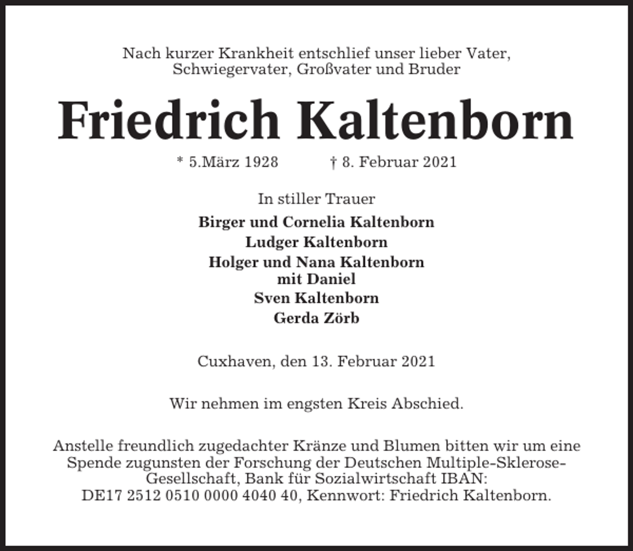 <p>Nach kurzer Krankheit entschlief unser lieber Vater,<br />Schwiegervater, Großvater und Bruder</p><p>Friedrich Kaltenborn<br />* 5.März 1928</p><p>† 8. Februar 2021</p><p>In stiller Trauer<br />Birger und Cornelia Kaltenborn<br />Ludger Kaltenborn<br />Holger und Nana Kaltenborn<br />mit Daniel<br />Sven Kaltenborn<br />Gerda Zörb<br />Cuxhaven, den 13. Februar 2021<br />Wir nehmen im engsten Kreis Abschied.<br />Anstelle freundlich zugedachter Kränze und Blumen bitten wir um eine<br />Spende zugunsten der Forschung der Deutschen Multiple-SkleroseGesellschaft, Bank für Sozialwirtschaft IBAN:<br />DE17 2512 051000 40, Kennwort: Friedrich Kaltenborn.</p>