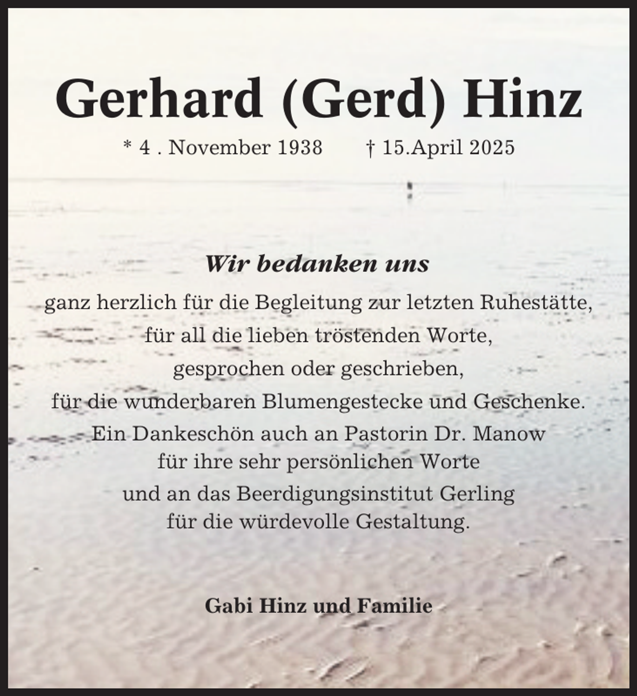 <p>Gerhard (Gerd) Hinz<br />* 4 . November 1938</p><p>† 15.April 2025</p><p>Wir bedanken uns<br />ganz herzlich für die Begleitung zur letzten Ruhestätte,<br />für all die lieben tröstenden Worte,<br />gesprochen oder geschrieben,<br />für die wunderbaren Blumengestecke und Geschenke.<br />Ein Dankeschön auch an Pastorin Dr. Manow<br />für ihre sehr persönlichen Worte<br />und an das Beerdigungsinstitut Gerling<br />für die würdevolle Gestaltung.</p><p>Gabi Hinz und Familie</p>