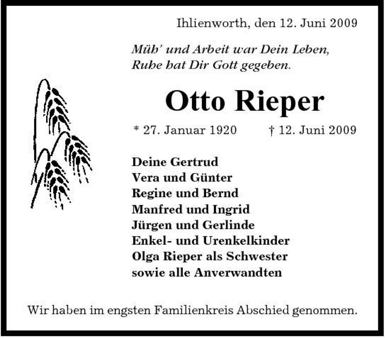 <p>Ihlienworth, den 12. Juni 2009</p><p>Müh’ und Arbeit war Dein Leben, Ruhe hat Dir Gott gegeben.</p><p>Otto Rieper<br />* 27. Januar 1920 † 12. Juni 2009 Deine Gertrud Vera und Günter Regine und Bernd Manfred und Ingrid Jürgen und Gerlinde Enkel- und Urenkelkinder Olga Rieper als Schwester sowie alle Anverwandten Wir haben im engsten Familienkreis Abschied genommen.</p>