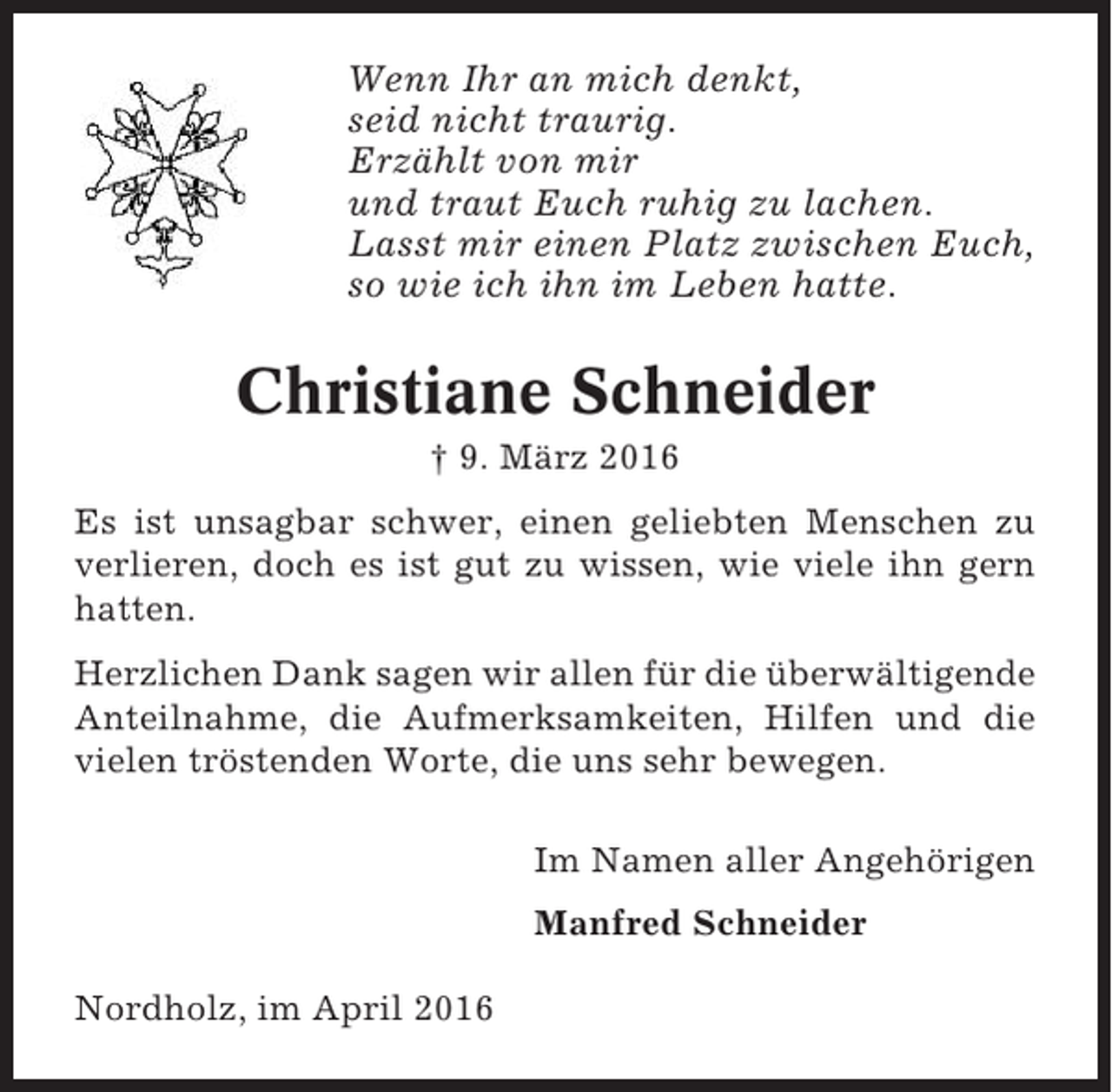 <p>Wenn Ihr an mich denkt,<br />seid nicht traurig.<br />Erzählt von mir<br />und traut Euch ruhig zu lachen.<br />Lasst mir einen Platz zwischen Euch,<br />so wie ich ihn im Leben hatte.</p><p>Christiane Schneider<br />† 9. März 2016<br />Es ist unsagbar schwer, einen geliebten Menschen zu<br />verlieren, doch es ist gut zu wissen, wie viele ihn gern<br />hatten.<br />Herzlichen Dank sagen wir allen für die überwältigende<br />Anteilnahme, die Aufmerksamkeiten, Hilfen und die<br />vielen tröstenden Worte, die uns sehr bewegen.<br />Im Namen aller Angehörigen<br />Manfred Schneider<br />Nordholz, im April 2016</p>
