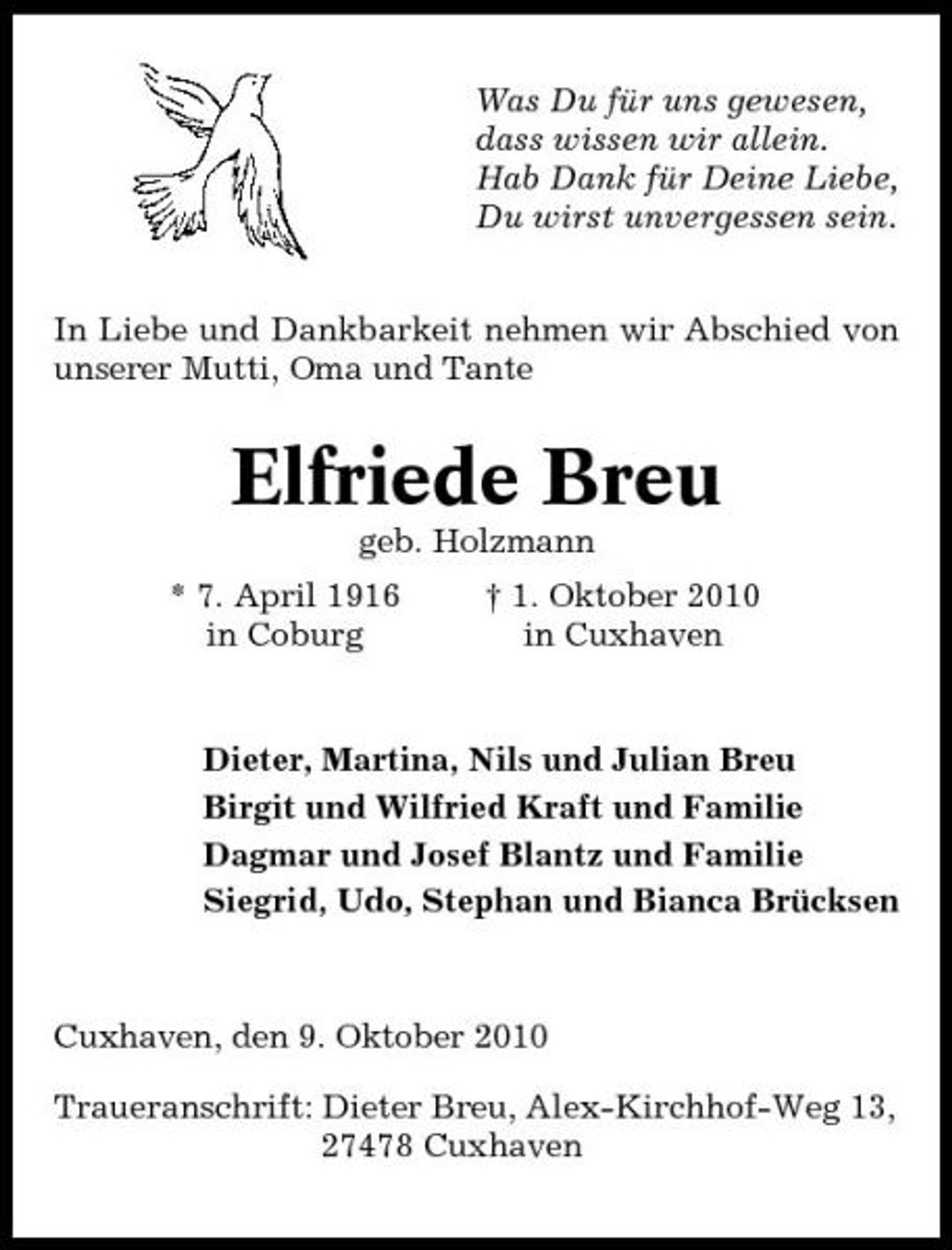 <p>Was Du für uns gewesen, dass wissen wir allein. Hab Dank für Deine Liebe, Du wirst unvergessen sein. In Liebe und Dankbarkeit nehmen wir Abschied von unserer Mutti, Oma und Tante</p>
<p>Elfriede Breu<br />geb. Holzmann * 7. April 1916 in Coburg † 1. Oktober 2010 in Cuxhaven</p>
<p>Dieter, Martina, Nils und Julian Breu Birgit und Wilfried Kraft und Familie Dagmar und Josef Blantz und Familie Siegrid, Udo, Stephan und Bianca Brücksen</p>
<p>Cuxhaven, den 9. Oktober 2010 Traueranschrift: Dieter Breu, Alex-Kirchhof-Weg 13, 27478 Cuxhaven</p>