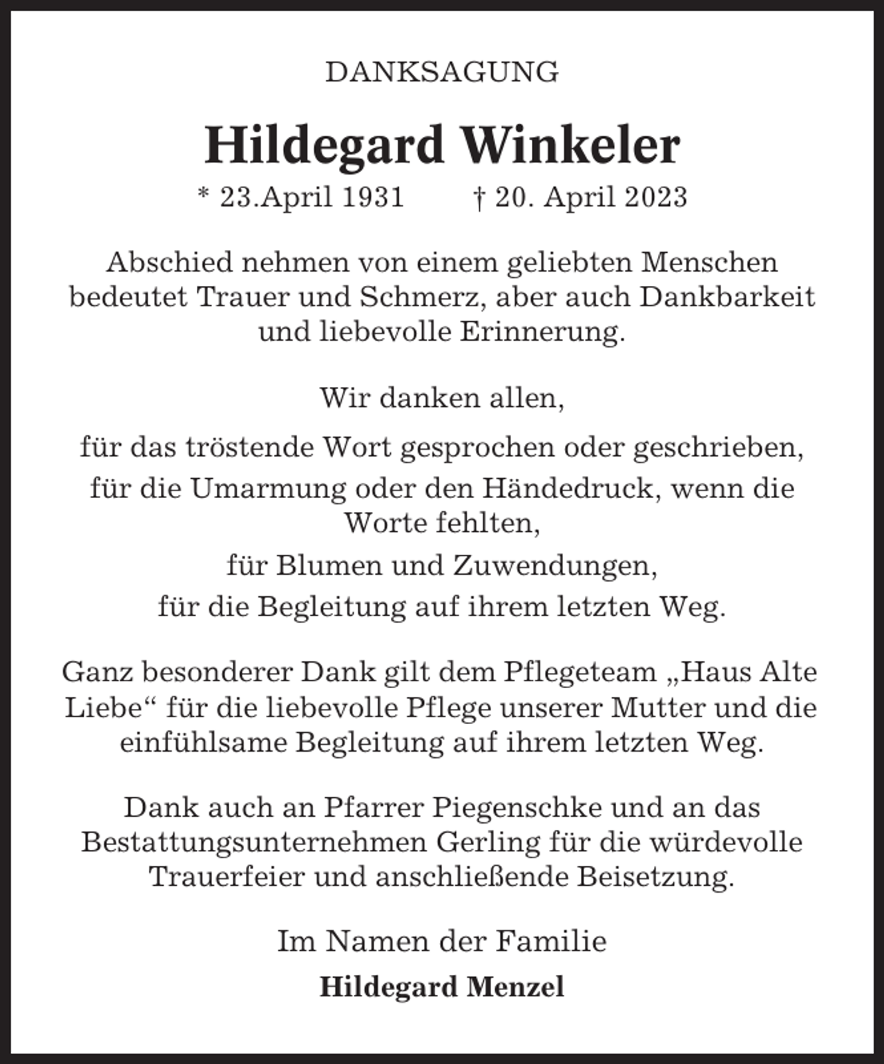 <p>DANKSAGUNG</p><p>Hildegard Winkeler<br />* 23.April 1931</p><p>† 20. April 2023</p><p>Abschied nehmen von einem geliebten Menschen<br />bedeutet Trauer und Schmerz, aber auch Dankbarkeit<br />und liebevolle Erinnerung.<br />Wir danken allen,<br />für das tröstende Wort gesprochen oder geschrieben,<br />für die Umarmung oder den Händedruck, wenn die<br />Worte fehlten,<br />für Blumen und Zuwendungen,<br />für die Begleitung auf ihrem letzten Weg.<br />Ganz besonderer Dank gilt dem Pflegeteam „Haus Alte<br />Liebe“ für die liebevolle Pflege unserer Mutter und die<br />einfühlsame Begleitung auf ihrem letzten Weg.<br />Dank auch an Pfarrer Piegenschke und an das<br />Bestattungsunternehmen Gerling für die würdevolle<br />Trauerfeier und anschließende Beisetzung.</p><p>Im Namen der Familie<br />Hildegard Menzel</p>