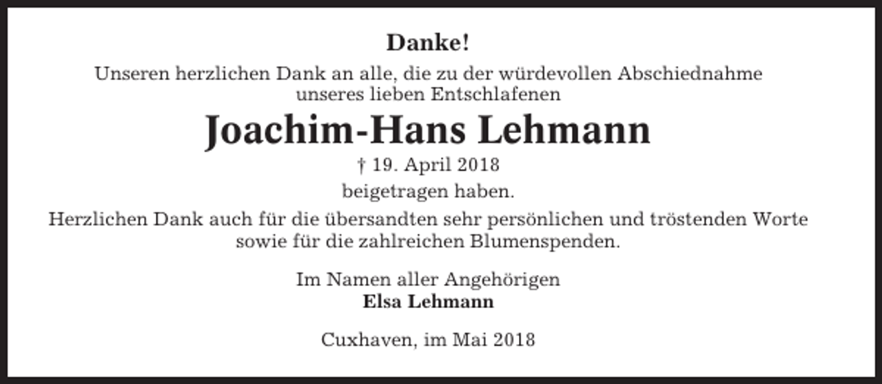 <p>Danke!<br />Unseren herzlichen Dank an alle, die zu der würdevollen Abschiednahme<br />unseres lieben Entschlafenen</p><p>Joachim-Hans Lehmann<br />† 19. April 2018<br />beigetragen haben.<br />Herzlichen Dank auch für die übersandten sehr persönlichen und tröstenden Worte<br />sowie für die zahlreichen Blumenspenden.<br />Im Namen aller Angehörigen<br />Elsa Lehmann<br />Cuxhaven, im Mai 2018</p>