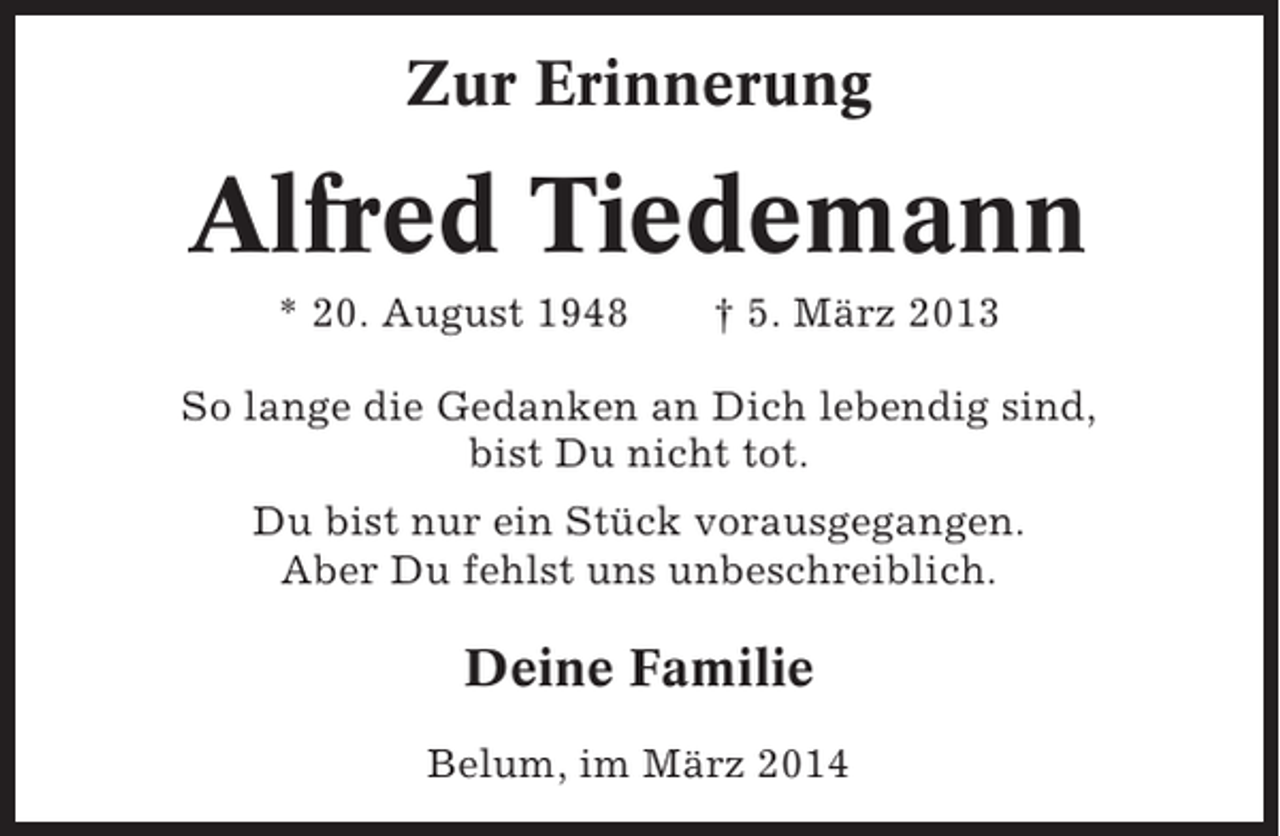 <p>Zur Erinnerung</p><p>Alfred Tiedemann<br />* 20. August 1948</p><p>† 5. März 2013</p><p>So lange die Gedanken an Dich lebendig sind,<br />bist Du nicht tot.<br />Du bist nur ein Stück vorausgegangen.<br />Aber Du fehlst uns unbeschreiblich.</p><p>Deine Familie<br />Belum, im März 2014</p>