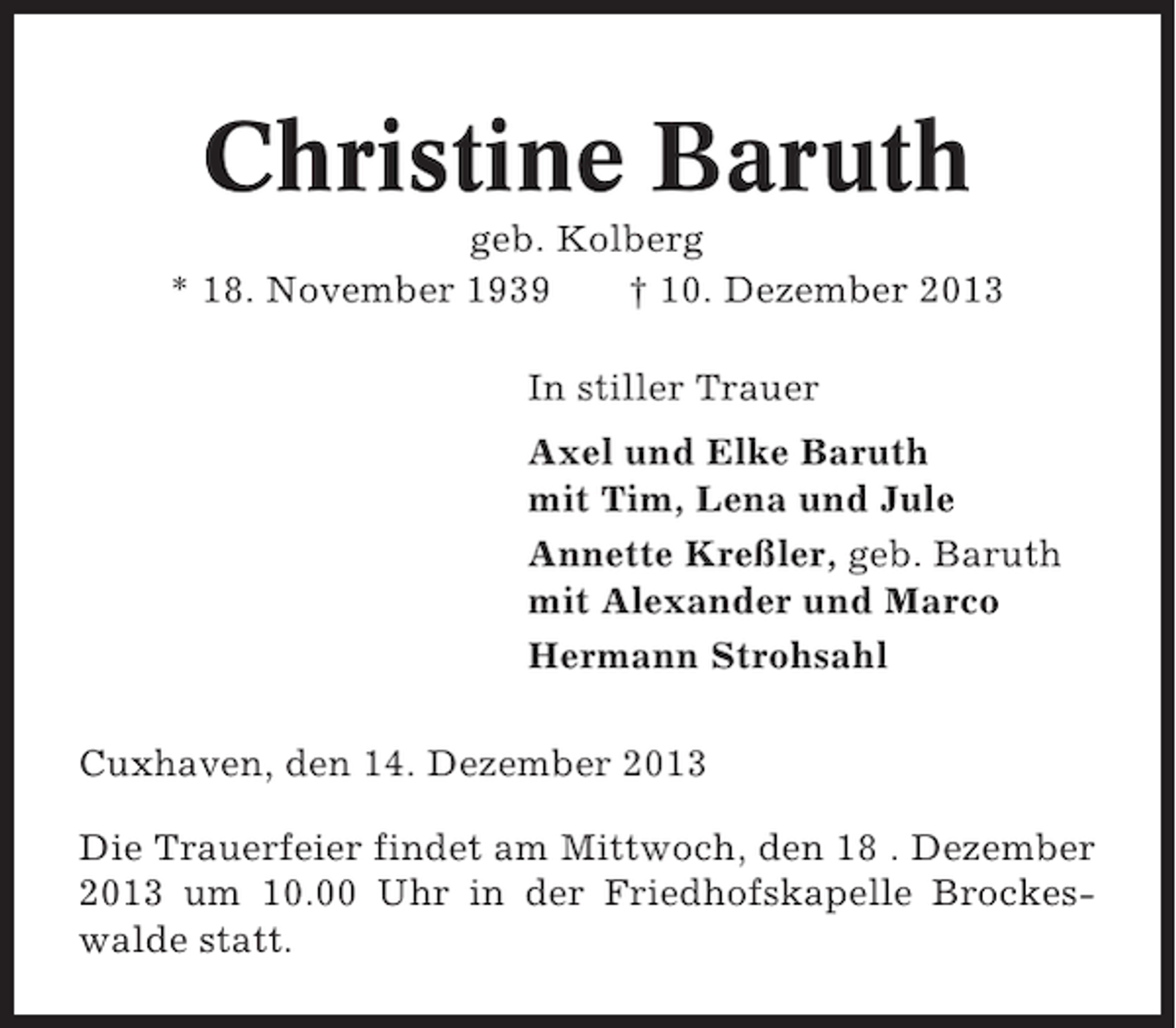 <p>Christine Baruth<br />geb. Kolberg<br />* 18. November 1939<br />† 10. Dezember 2013<br />In stiller Trauer<br />Axel und Elke Baruth<br />mit Tim, Lena und Jule<br />Annette Kreßler, geb. Baruth<br />mit Alexander und Marco<br />Hermann Strohsahl<br />Cuxhaven, den 14. Dezember 2013<br />Die Trauerfeier findet am Mittwoch, den 18 . Dezember<br />2013 um 10.00 Uhr in der Friedhofskapelle Brockeswalde statt.</p>