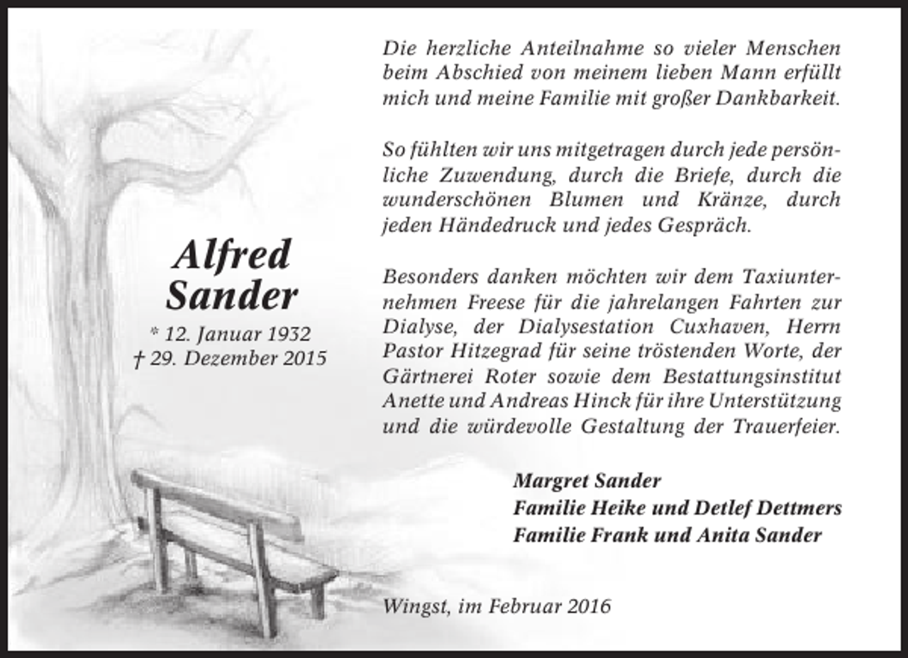 <p>Die herzliche Anteilnahme so vieler Menschen<br />beim Abschied von meinem lieben Mann erfüllt<br />mich und meine Familie mit großer Dankbarkeit.<br />So fühlten wir uns mitgetragen durch jede persönliche Zuwendung, durch die Briefe, durch die<br />wunderschönen Blumen und Kränze, durch<br />jeden Händedruck und jedes Gespräch.</p><p>Alfred<br />Sander<br />* 12. Januar 1932<br />† 29. Dezember 2015</p><p>Besonders danken möchten wir dem Taxiunternehmen Freese für die jahrelangen Fahrten zur<br />Dialyse, der Dialysestation Cuxhaven, Herrn<br />Pastor Hitzegrad für seine tröstenden Worte, der<br />Gärtnerei Roter sowie dem Bestattungsinstitut<br />Anette und Andreas Hinck für ihre Unterstützung<br />und die würdevolle Gestaltung der Trauerfeier.<br />Margret Sander<br />Familie Heike und Detlef Dettmers<br />Familie Frank und Anita Sander</p><p>Wingst, im Februar 2016</p>