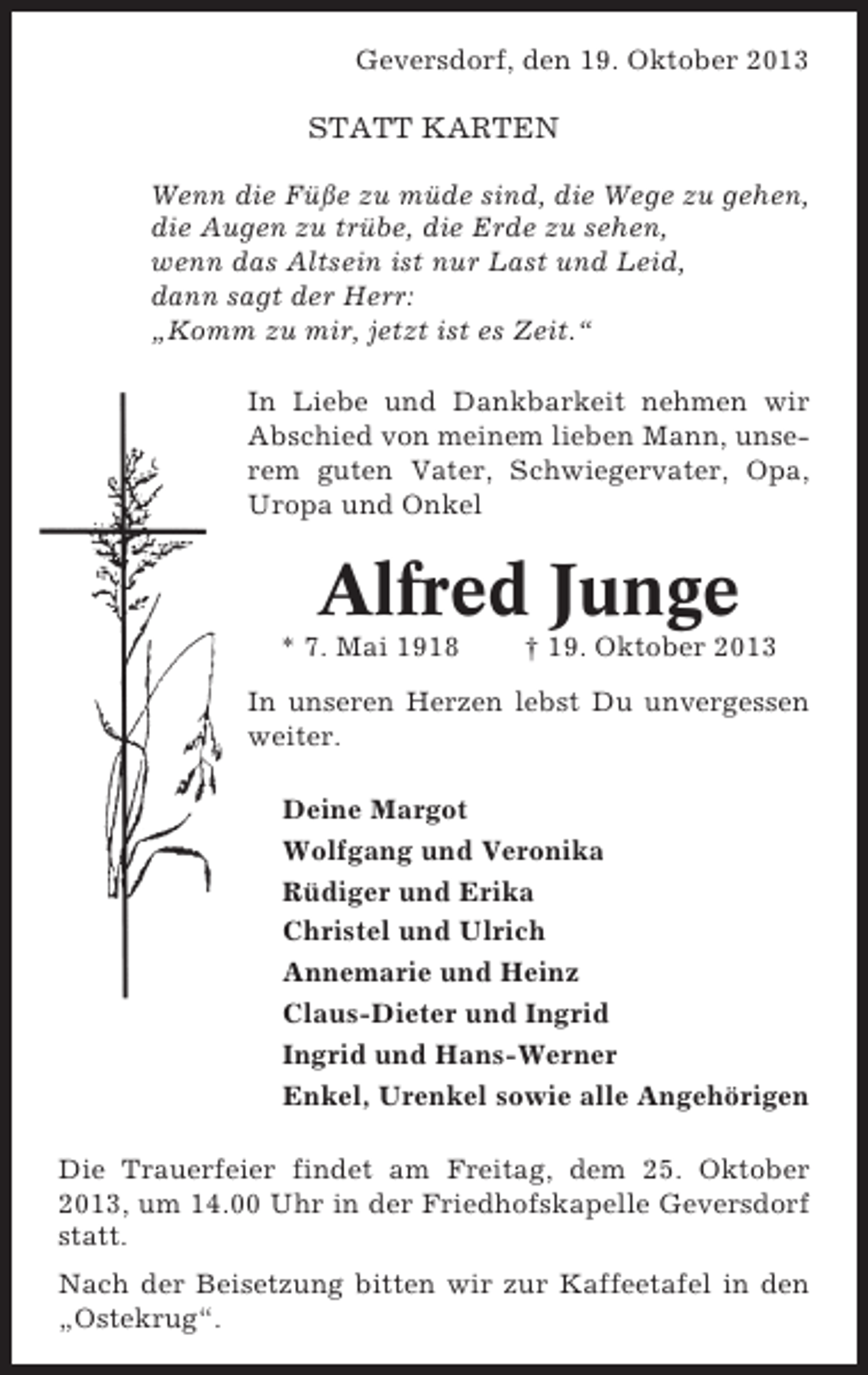 <p>Geversdorf, den 19. Oktober 2013</p><p>STATT KARTEN<br />Wenn die Füße zu müde sind, die Wege zu gehen,<br />die Augen zu trübe, die Erde zu sehen,<br />wenn das Altsein ist nur Last und Leid,<br />dann sagt der Herr:<br />„Komm zu mir, jetzt ist es Zeit.“<br />In Liebe und Dankbarkeit nehmen wir<br />Abschied von meinem lieben Mann, unserem guten Vater, Schwiegervater, Opa,<br />Uropa und Onkel</p><p>Alfred Junge<br />* 7. Mai 1918</p><p>† 19. Oktober 2013</p><p>In unseren Herzen lebst Du unvergessen<br />weiter.<br />Deine Margot<br />Wolfgang und Veronika<br />Rüdiger und Erika<br />Christel und Ulrich<br />Annemarie und Heinz<br />Claus-Dieter und Ingrid<br />Ingrid und Hans-Werner<br />Enkel, Urenkel sowie alle Angehörigen<br />Die Trauerfeier findet am Freitag, dem 25. Oktober<br />2013, um 14.00 Uhr in der Friedhofskapelle Geversdorf<br />statt.<br />Nach der Beisetzung bitten wir zur Kaffeetafel in den<br />„Ostekrug“.</p>