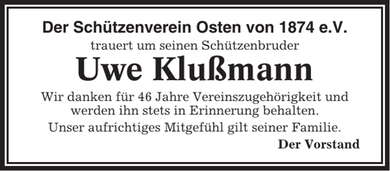 <p>Der Schützenverein Osten von 1874 e.V.<br />trauert um seinen Schützenbruder</p><p>Uwe Klußmann<br />Wir danken für 46 Jahre Vereinszugehörigkeit und<br />werden ihn stets in Erinnerung behalten.<br />Unser aufrichtiges Mitgefühl gilt seiner Familie.<br />Der Vorstand</p>