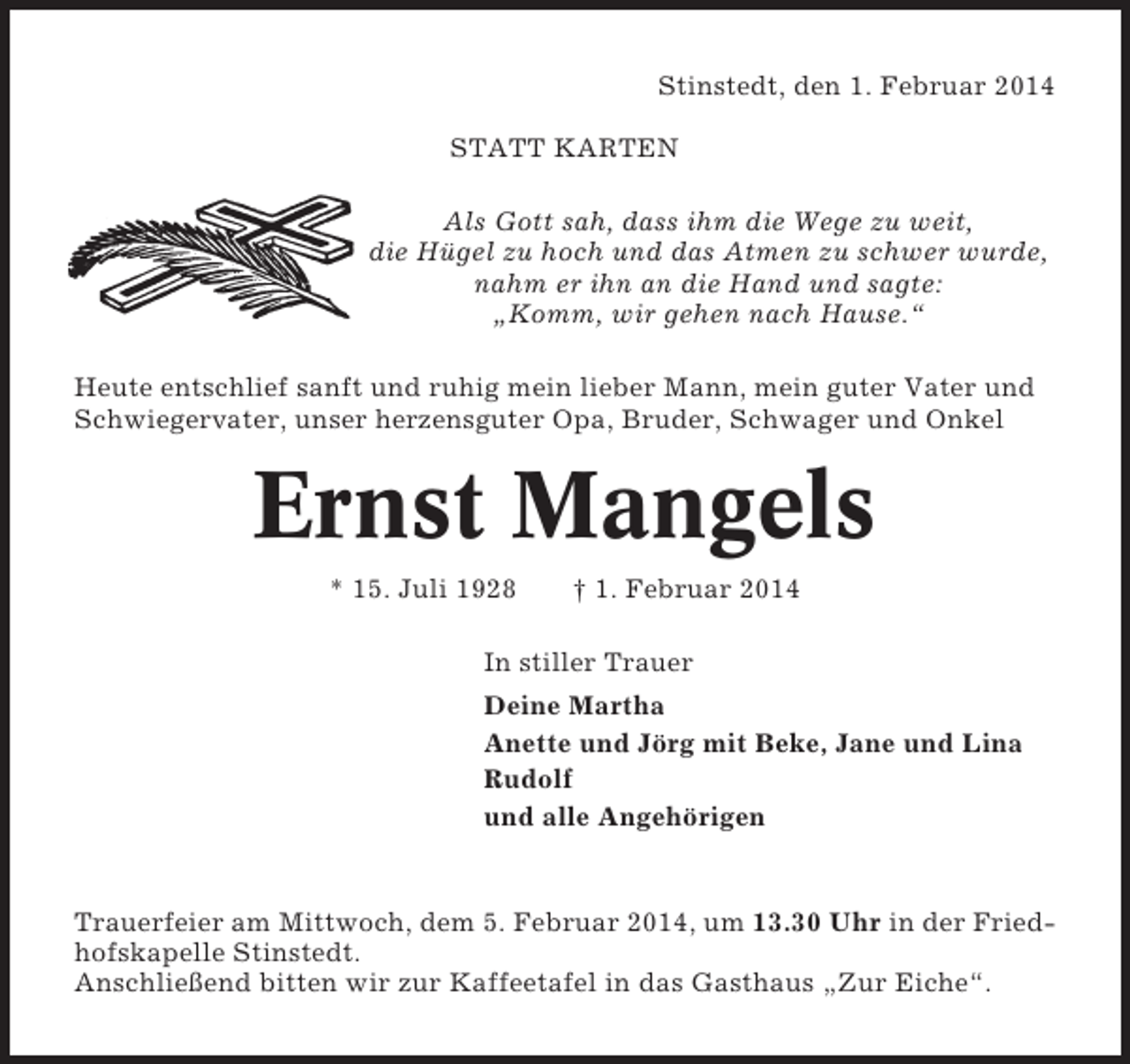 <p>Stinstedt, den 1. Februar 2014<br />STATT KARTEN<br />Als Gott sah, dass ihm die Wege zu weit,<br />die Hügel zu hoch und das Atmen zu schwer wurde,<br />nahm er ihn an die Hand und sagte:<br />„Komm, wir gehen nach Hause.“<br />Heute entschlief sanft und ruhig mein lieber Mann, mein guter Vater und<br />Schwiegervater, unser herzensguter Opa, Bruder, Schwager und Onkel</p><p>Ernst Mangels<br />* 15. Juli 1928</p><p>† 1. Februar 2014</p><p>In stiller Trauer<br />Deine Martha<br />Anette und Jörg mit Beke, Jane und Lina<br />Rudolf<br />und alle Angehörigen</p><p>Trauerfeier am Mittwoch, dem 5. Februar 2014, um 13.30 Uhr in der Friedhofskapelle Stinstedt.<br />Anschließend bitten wir zur Kaffeetafel in das Gasthaus „Zur Eiche“.</p>