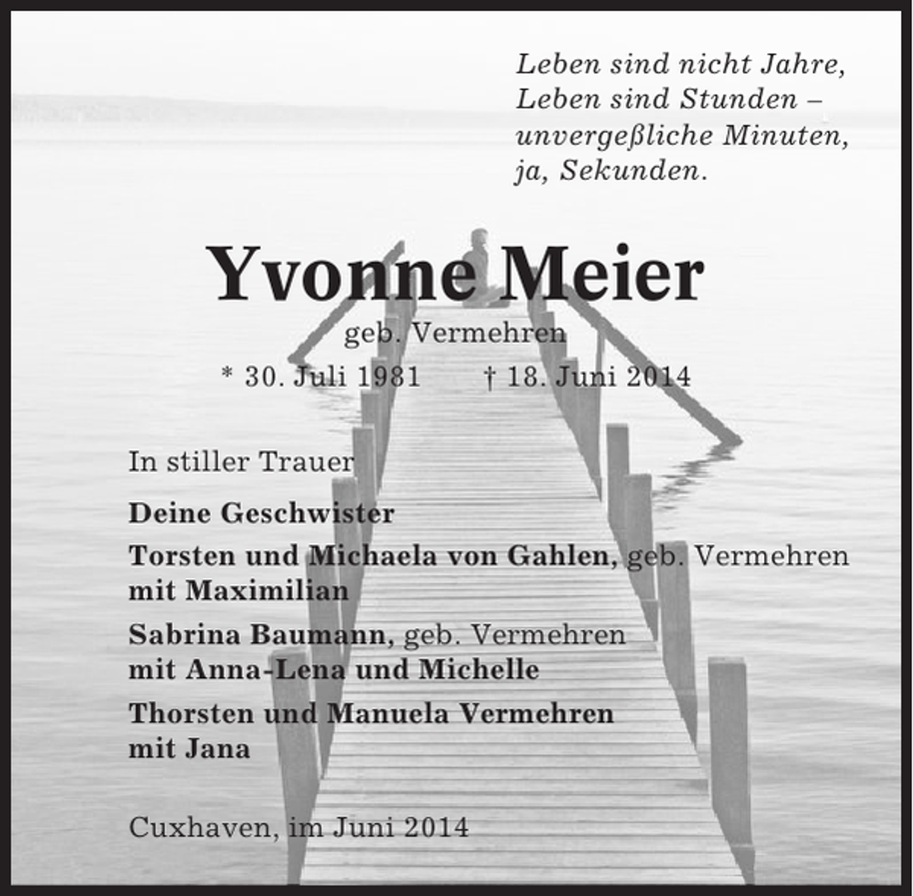 <p>Leben sind nicht Jahre,<br />Leben sind Stunden –<br />unvergeßliche Minuten,<br />ja, Sekunden.</p><p>Yvonne Meier<br />geb. Vermehren<br />* 30. Juli 1981<br />† 18. Juni 2014<br />In stiller Trauer<br />Deine Geschwister<br />Torsten und Michaela von Gahlen, geb. Vermehren<br />mit Maximilian<br />Sabrina Baumann, geb. Vermehren<br />mit Anna-Lena und Michelle<br />Thorsten und Manuela Vermehren<br />mit Jana<br />Cuxhaven, im Juni 2014</p>