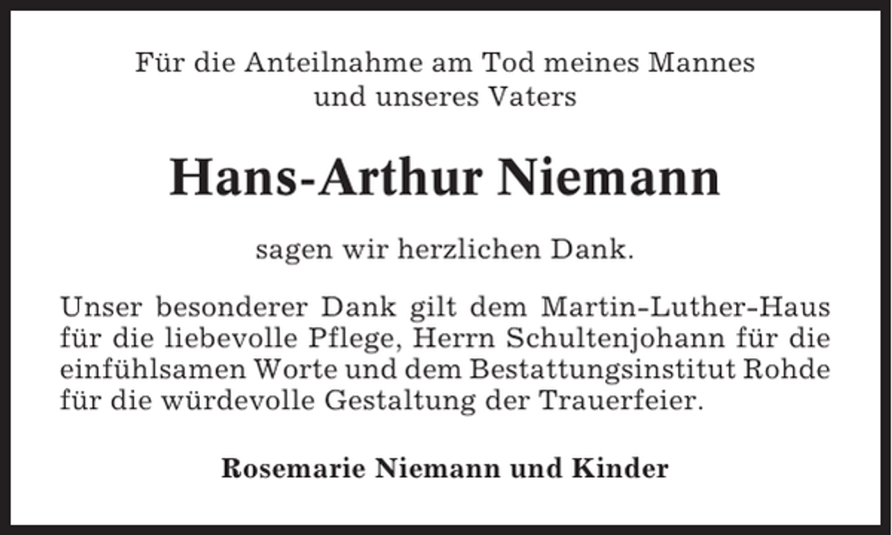 <p>Für die Anteilnahme am Tod meines Mannes<br />und unseres Vaters</p><p>Hans-Arthur Niemann<br />sagen wir herzlichen Dank.<br />Unser besonderer Dank gilt dem Martin-Luther-Haus<br />für die liebevolle Pflege, Herrn Schultenjohann für die<br />einfühlsamen Worte und dem Bestattungsinstitut Rohde<br />für die würdevolle Gestaltung der Trauerfeier.<br />Rosemarie Niemann und Kinder</p>