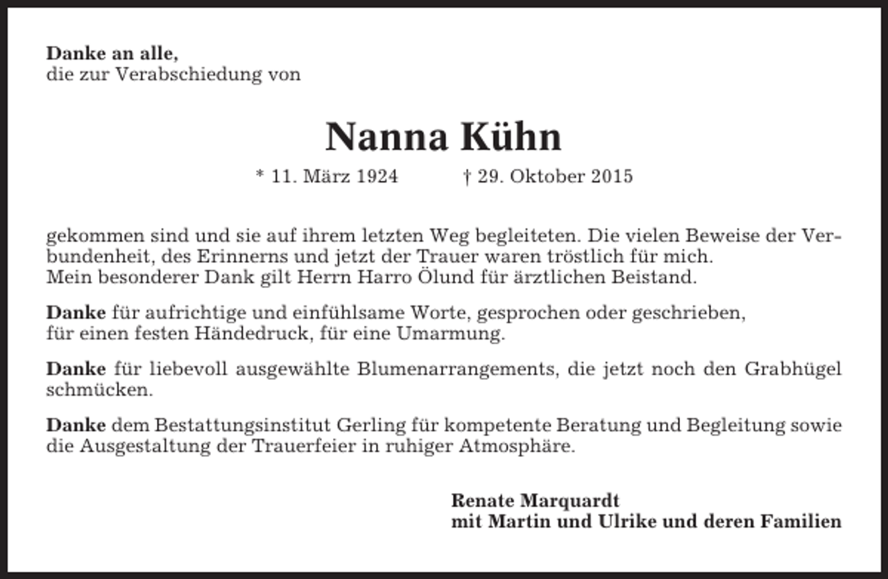 <p>Danke an alle,<br />die zur Verabschiedung von</p><p>Nanna Kühn<br />* 11. März 1924</p><p>† 29. Oktober 2015</p><p>gekommen sind und sie auf ihrem letzten Weg begleiteten. Die vielen Beweise der Verbundenheit, des Erinnerns und jetzt der Trauer waren tröstlich für mich.<br />Mein besonderer Dank gilt Herrn Harro Ölund für ärztlichen Beistand.<br />Danke für aufrichtige und einfühlsame Worte, gesprochen oder geschrieben,<br />für einen festen Händedruck, für eine Umarmung.<br />Danke für liebevoll ausgewählte Blumenarrangements, die jetzt noch den Grabhügel<br />schmücken.<br />Danke dem Bestattungsinstitut Gerling für kompetente Beratung und Begleitung sowie<br />die Ausgestaltung der Trauerfeier in ruhiger Atmosphäre.<br />Renate Marquardt<br />mit Martin und Ulrike und deren Familien</p>