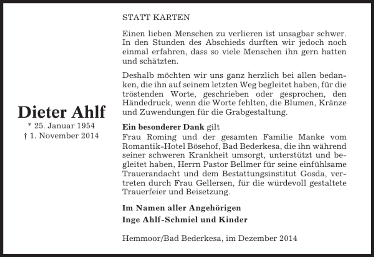<p>STATT KARTEN<br />Einen lieben Menschen zu verlieren ist unsagbar schwer.<br />In den Stunden des Abschieds durften wir jedoch noch<br />einmal erfahren, dass so viele Menschen ihn gern hatten<br />und schätzten.</p><p>Dieter Ahlf<br />* 25. Januar 1954<br />† 1. November 2014</p><p>Deshalb möchten wir uns ganz herzlich bei allen bedanken, die ihn auf seinem letzten Weg begleitet haben, für die<br />tröstenden Worte, geschrieben oder gesprochen, den<br />Händedruck, wenn die Worte fehlten, die Blumen, Kränze<br />und Zuwendungen für die Grabgestaltung.<br />Ein besonderer Dank gilt<br />Frau Roming und der gesamten Familie Manke vom<br />Romantik-Hotel Bösehof, Bad Bederkesa, die ihn während<br />seiner schweren Krankheit umsorgt, unterstützt und begleitet haben, Herrn Pastor Bellmer für seine einfühlsame<br />Trauerandacht und dem Bestattungsinstitut Gosda, vertreten durch Frau Gellersen, für die würdevoll gestaltete<br />Trauerfeier und Beisetzung.</p><p>Im Namen aller Angehörigen<br />Inge Ahlf-Schmiel und Kinder<br />Hemmoor/Bad Bederkesa, im Dezember 2014</p>