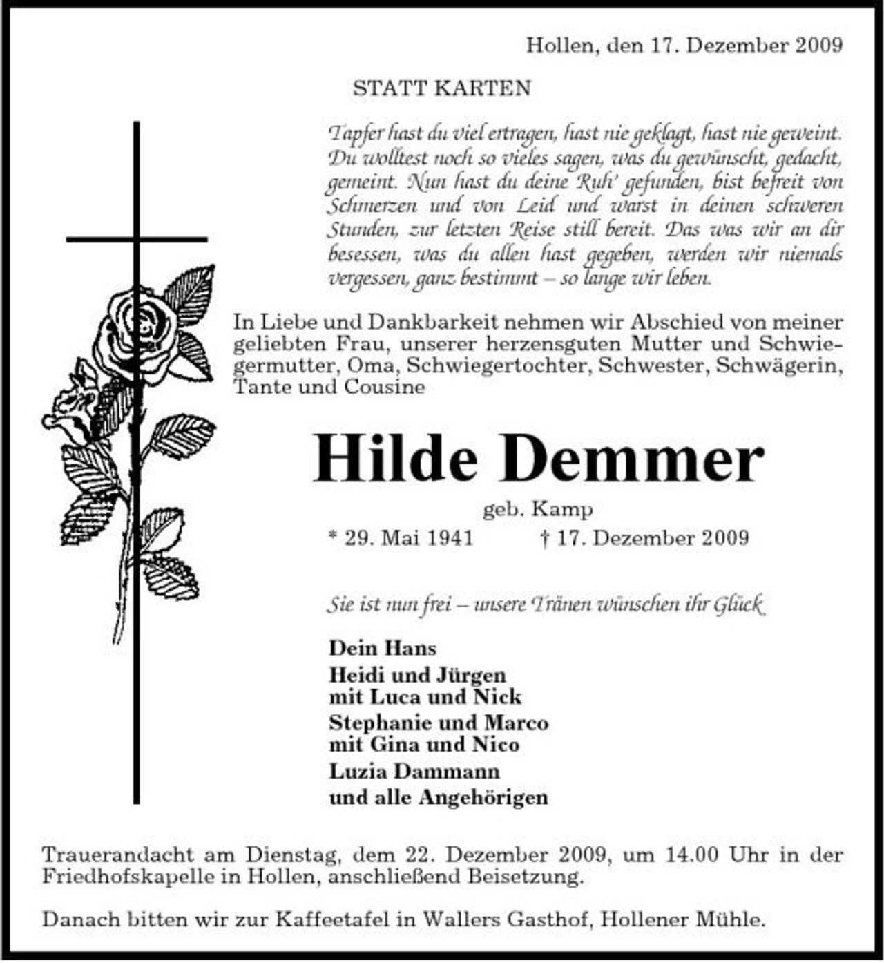 <p>Hollen, den 17. Dezember 2009 STATT KARTEN</p><p>Tapfer hast du viel ertragen, hast nie geklagt, hast nie geweint. Du wolltest noch so vieles sagen, was du gewünscht, gedacht, gemeint. Nun hast du deine Ruh’ gefunden, bist befreit von Schmerzen und von Leid und warst in deinen schweren Stunden, zur letzten Reise still bereit. Das was wir an dir besessen, was du allen hast gegeben, werden wir niemals vergessen, ganz bestimmt – so lange wir leben.<br />In Liebe und Dankbarkeit nehmen wir Abschied von meiner geliebten Frau, unserer herzensguten Mutter und Schwiegermutter, Oma, Schwiegertochter, Schwester, Schwägerin, Tante und Cousine</p><p>Hilde Demmer<br />* 29. Mai 1941 geb. Kamp † 17. Dezember 2009</p><p>Sie ist nun frei – unsere Tränen wünschen ihr Glück<br />Dein Hans Heidi und Jürgen mit Luca und Nick Stephanie und Marco mit Gina und Nico Luzia Dammann und alle Angehörigen Trauerandacht am Dienstag, dem 22. Dezember 2009, um 14.00 Uhr in der Friedhofskapelle in Hollen, anschließend Beisetzung. Danach bitten wir zur Kaffeetafel in Wallers Gasthof, Hollener Mühle.</p>