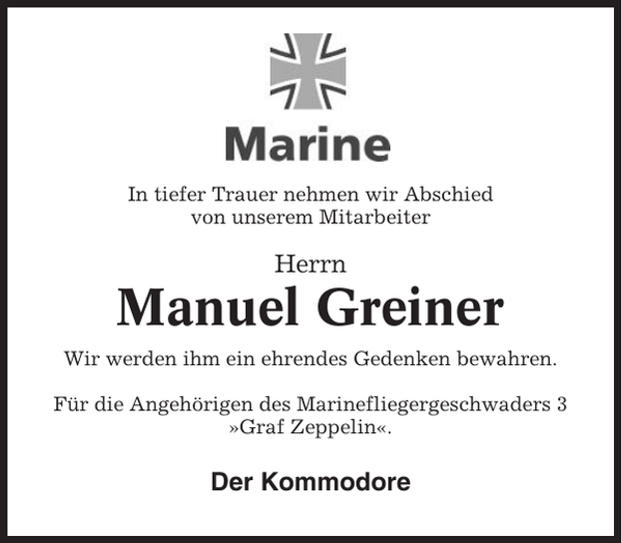 <p>In tiefer Trauer nehmen wir Abschied<br />von unserem Mitarbeiter</p><p>Herrn</p><p>Manuel Greiner<br />Wir werden ihm ein ehrendes Gedenken bewahren.<br />Für die Angehörigen des Marinefliegergeschwaders 3<br />»Graf Zeppelin«.</p><p>Der Kommodore</p>