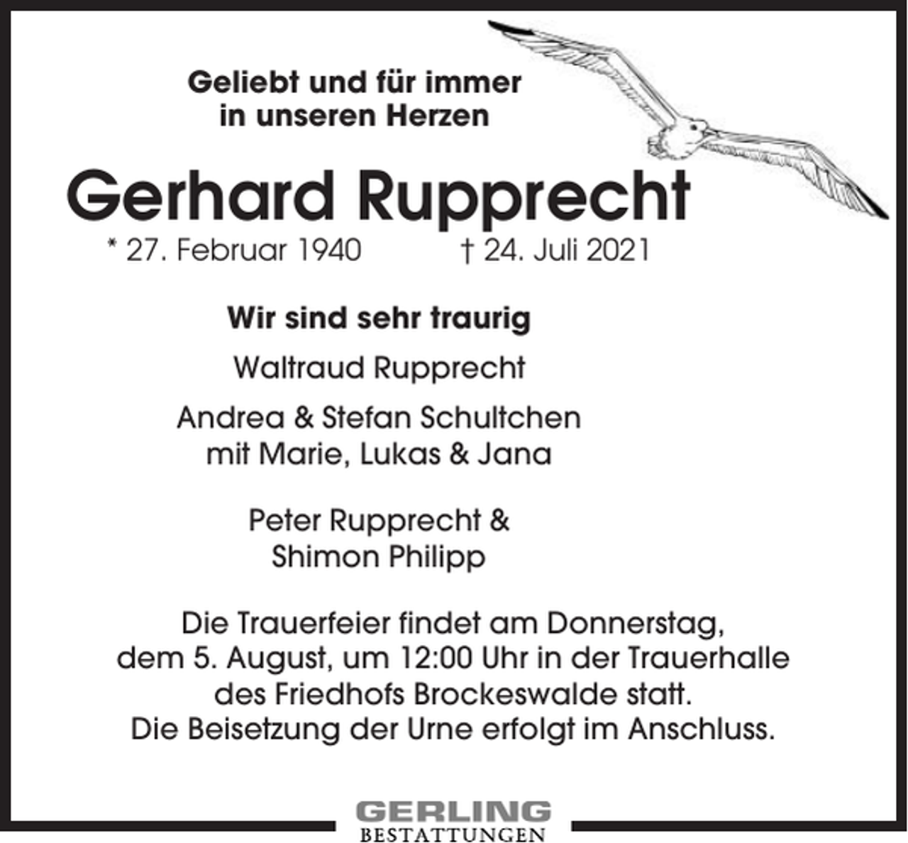 <p>Geliebt und für immer<br />in unseren Herzen</p><p>Gerhard Rupprecht<br />* 27. Februar 1940</p><p>† 24. Juli 2021</p><p>Wir sind sehr traurig<br />Waltraud Rupprecht<br />Andrea &amp; Stefan Schultchen<br />mit Marie, Lukas &amp; Jana<br />Peter Rupprecht &amp;<br />Shimon Philipp<br />Die Trauerfeier findet am Donnerstag,<br />dem 5. August, um 12:00 Uhr in der Trauerhalle<br />des Friedhofs Brockeswalde statt.<br />Die Beisetzung der Urne erfolgt im Anschluss.</p>